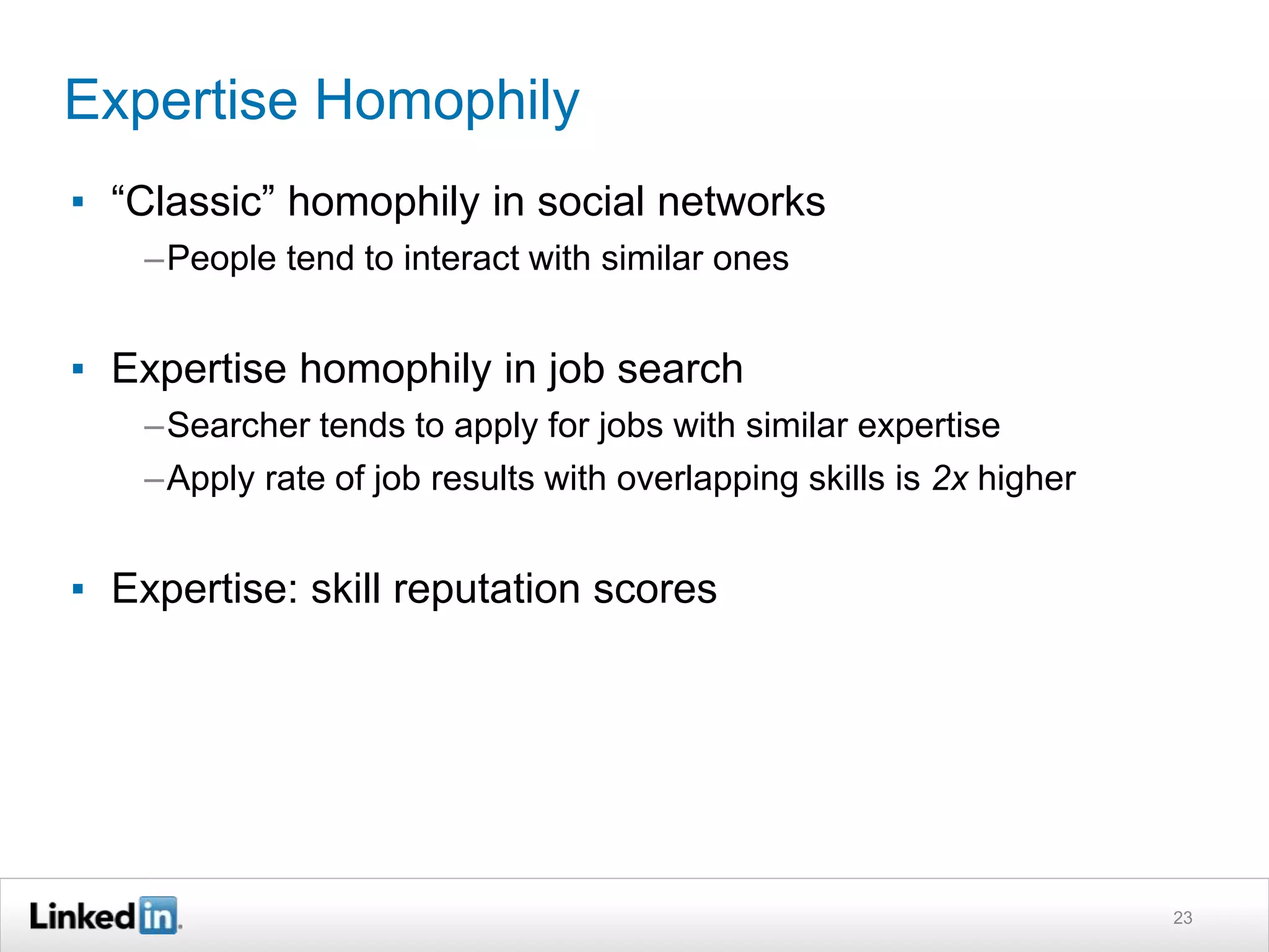 Expertise Homophily
▪ “Classic” homophily in social networks
–People tend to interact with similar ones
▪ Expertise homophily in job search
–Searcher tends to apply for jobs with similar expertise
–Apply rate of job results with overlapping skills is 2x higher
▪ Expertise: skill reputation scores
23
 
