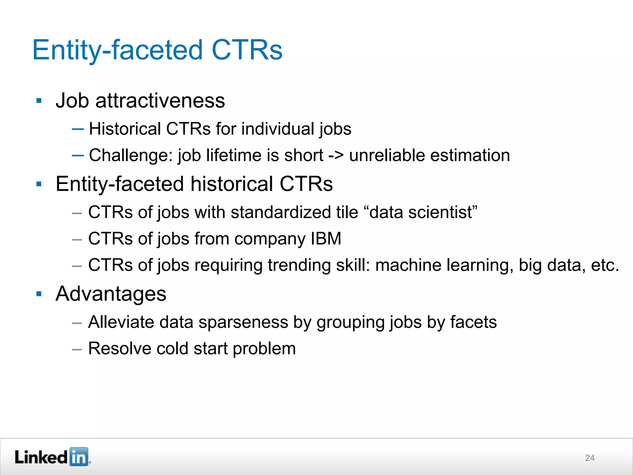 Entity-faceted CTRs
▪ Job attractiveness
– Historical CTRs for individual jobs
– Challenge: job lifetime is short -> unreliable estimation
▪ Entity-faceted historical CTRs
– CTRs of jobs with standardized tile “data scientist”
– CTRs of jobs from company IBM
– CTRs of jobs requiring trending skill: machine learning, big data, etc.
▪ Advantages
– Alleviate data sparseness by grouping jobs by facets
– Resolve cold start problem
24
 