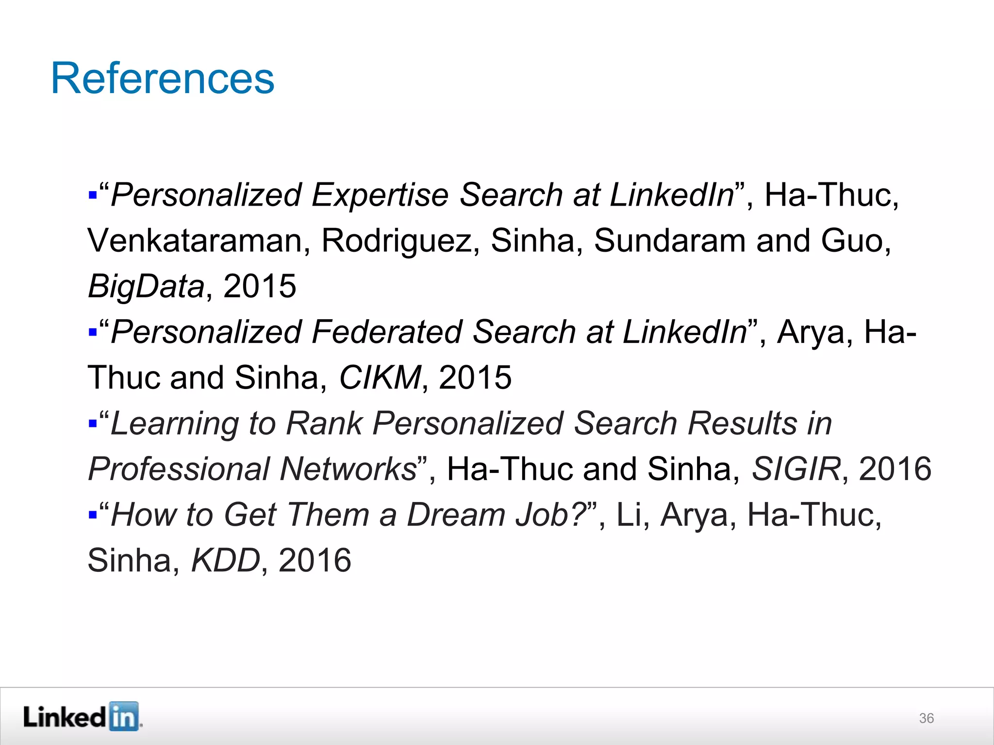 References
▪“Personalized Expertise Search at LinkedIn”, Ha-Thuc,
Venkataraman, Rodriguez, Sinha, Sundaram and Guo,
BigData, 2015
▪“Personalized Federated Search at LinkedIn”, Arya, Ha-
Thuc and Sinha, CIKM, 2015
▪“Learning to Rank Personalized Search Results in
Professional Networks”, Ha-Thuc and Sinha, SIGIR, 2016
▪“How to Get Them a Dream Job?”, Li, Arya, Ha-Thuc,
Sinha, KDD, 2016
36
 