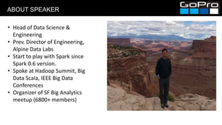 ABOUT SPEAKER
• Head of Data Science &
Engineering
• Prev. Director of Engineering,
Alpine Data Labs
• Start to play with Spark since
Spark 0.6 version.
• Spoke at Hadoop Summit, Big
Data Scala, IEEE Big Data
Conferences
• Organizer of SF Big Analytics
meetup (6800+ members)
 