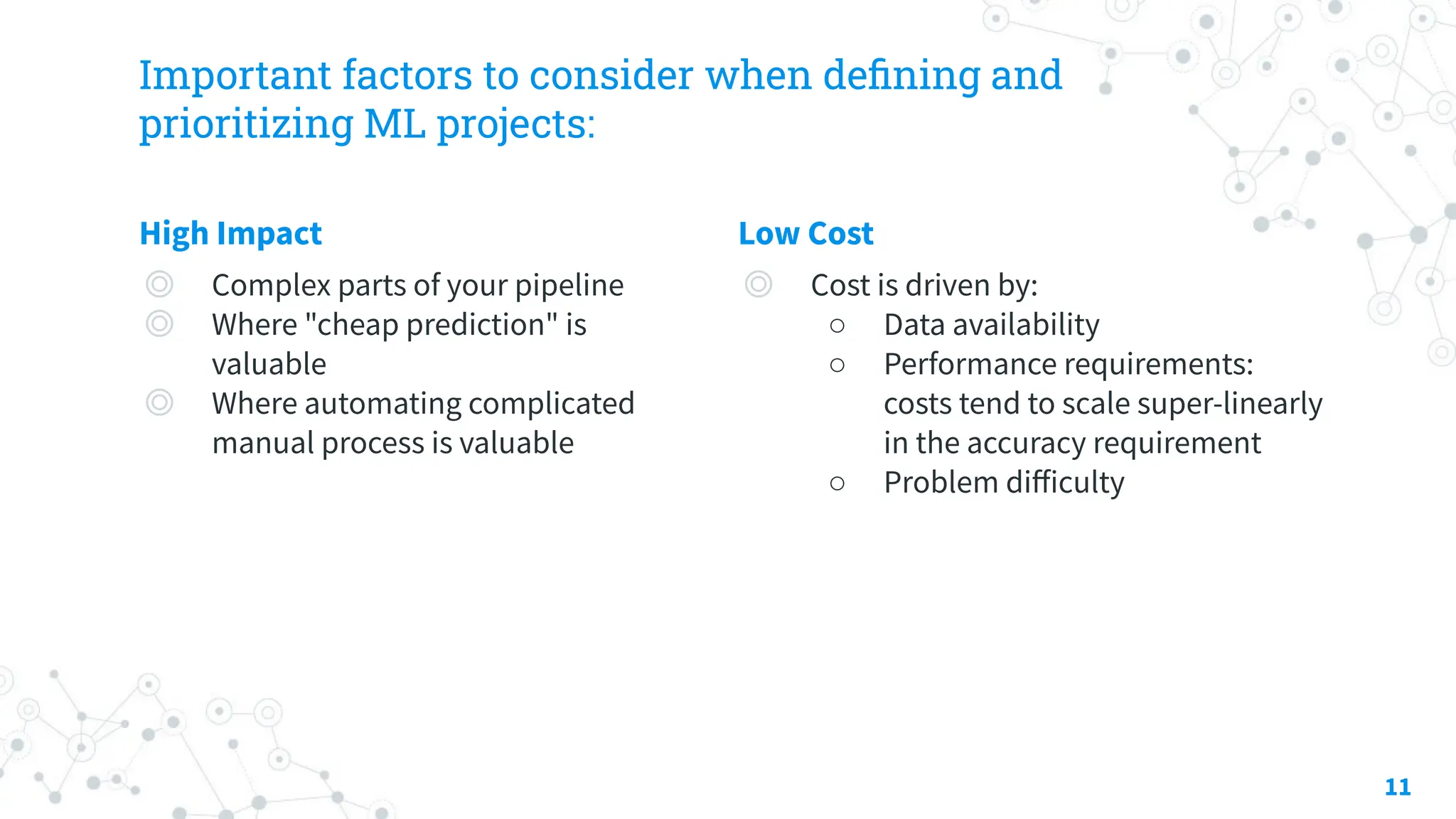 Important factors to consider when deﬁning and
prioritizing ML projects:
High Impact
◎ Complex parts of your pipeline
◎ Where "cheap prediction" is
valuable
◎ Where automating complicated
manual process is valuable
Low Cost
◎ Cost is driven by:
○ Data availability
○ Performance requirements:
costs tend to scale super-linearly
in the accuracy requirement
○ Problem diﬀiculty
11
 