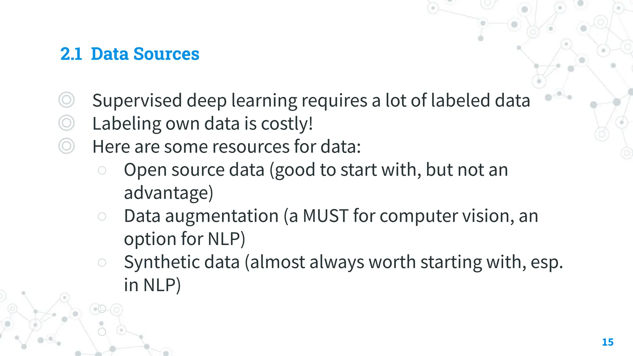 2.1 Data Sources
◎ Supervised deep learning requires a lot of labeled data
◎ Labeling own data is costly!
◎ Here are some resources for data:
○ Open source data (good to start with, but not an
advantage)
○ Data augmentation (a MUST for computer vision, an
option for NLP)
○ Synthetic data (almost always worth starting with, esp.
in NLP)
○
○ 15
 