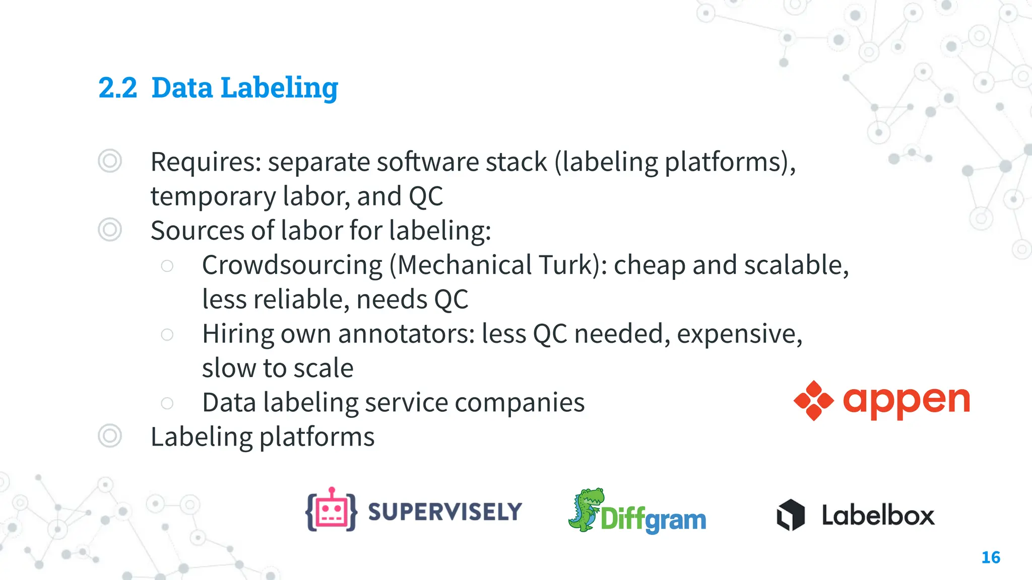 2.2 Data Labeling
◎ Requires: separate software stack (labeling platforms),
temporary labor, and QC
◎ Sources of labor for labeling:
○ Crowdsourcing (Mechanical Turk): cheap and scalable,
less reliable, needs QC
○ Hiring own annotators: less QC needed, expensive,
slow to scale
○ Data labeling service companies
◎ Labeling platforms
16
 