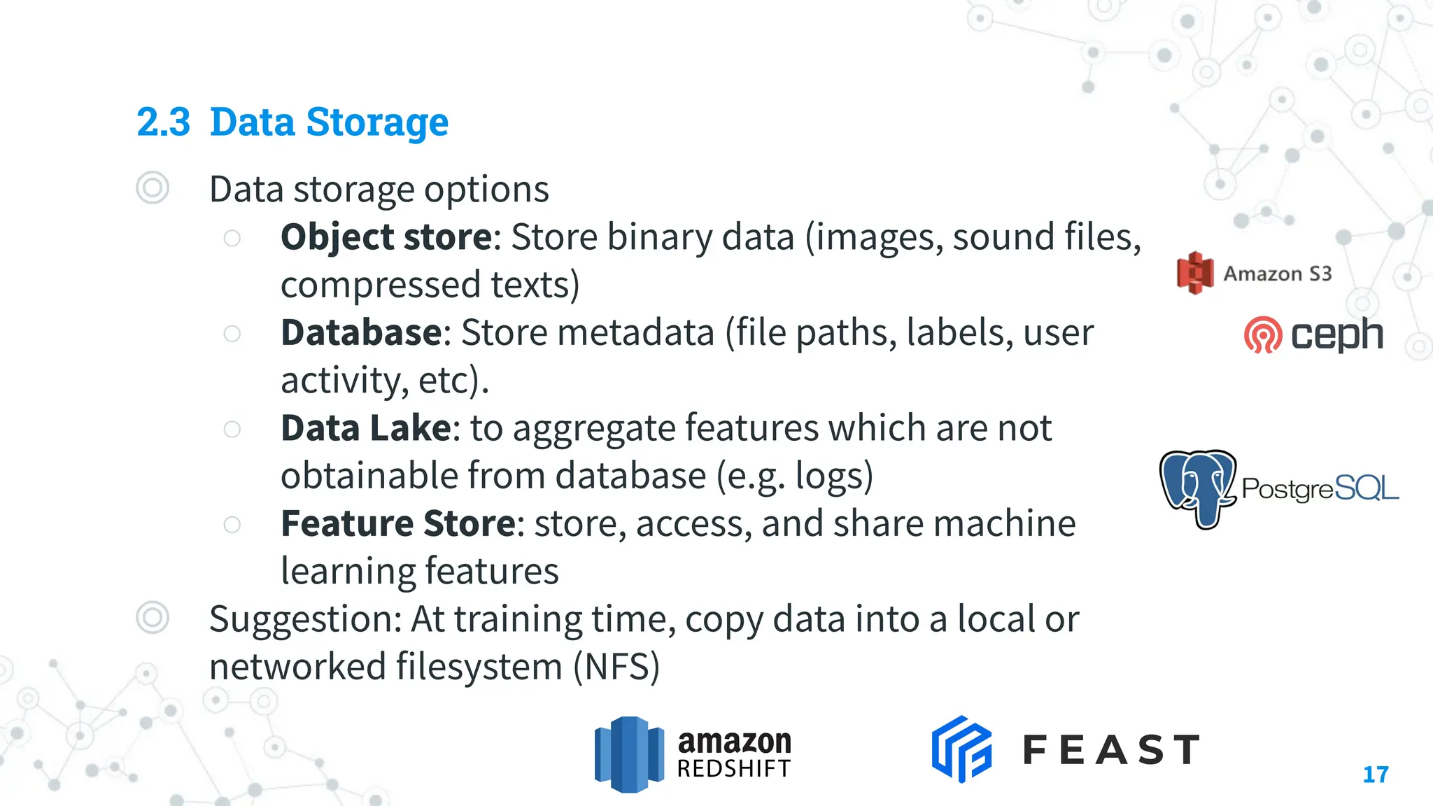 2.3 Data Storage
◎ Data storage options
○ Object store: Store binary data (images, sound files,
compressed texts)
○ Database: Store metadata (file paths, labels, user
activity, etc).
○ Data Lake: to aggregate features which are not
obtainable from database (e.g. logs)
○ Feature Store: store, access, and share machine
learning features
◎ Suggestion: At training time, copy data into a local or
networked filesystem (NFS)
17
 