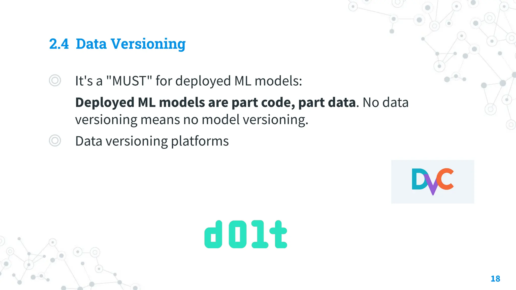 2.4 Data Versioning
◎ It's a "MUST" for deployed ML models:
Deployed ML models are part code, part data. No data
versioning means no model versioning.
◎ Data versioning platforms
18
 