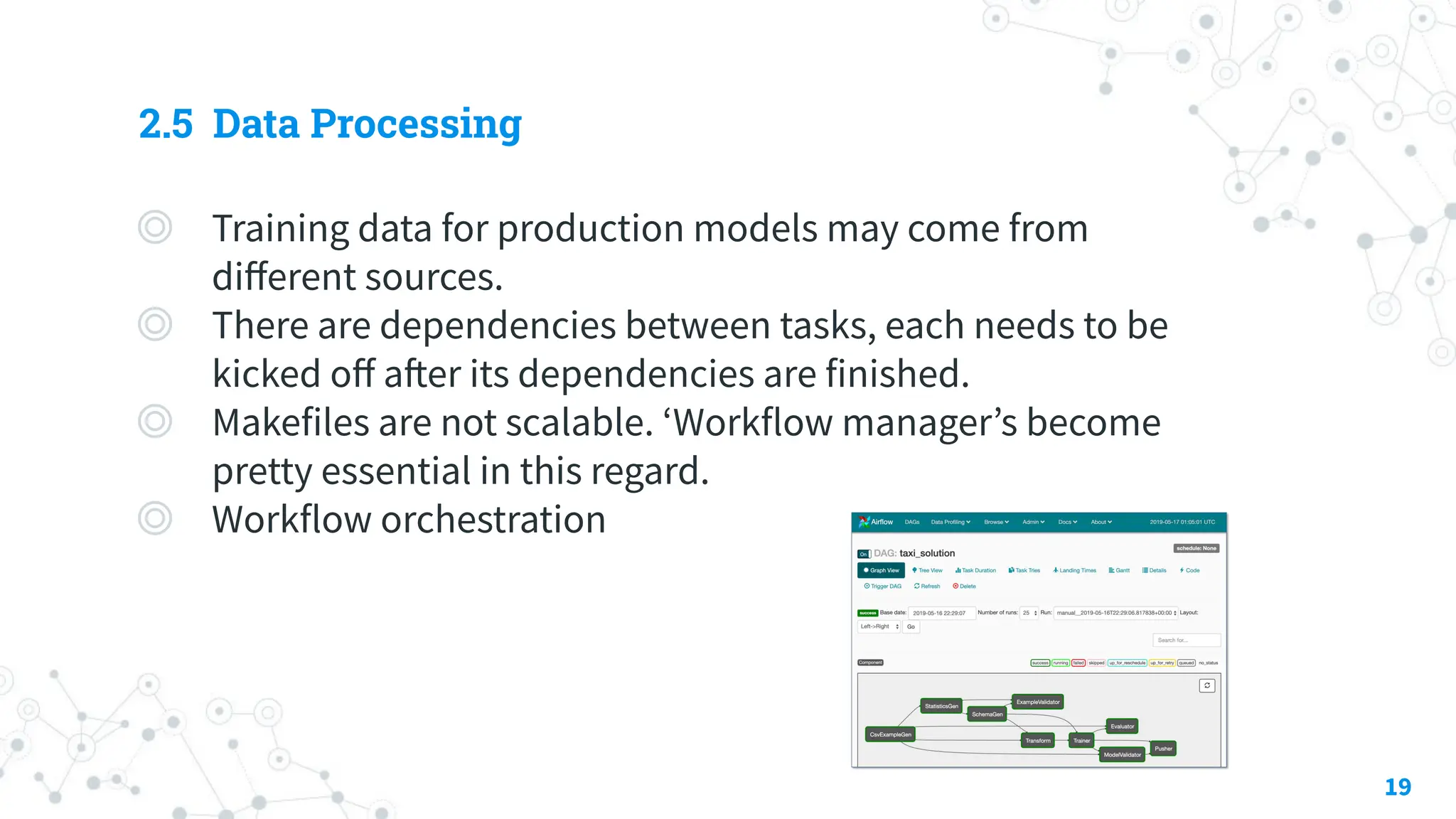 2.5 Data Processing
◎ Training data for production models may come from
diﬀerent sources.
◎ There are dependencies between tasks, each needs to be
kicked oﬀ after its dependencies are finished.
◎ Makefiles are not scalable. ʻWorkflow managerʼs become
pretty essential in this regard.
◎ Workflow orchestration
19
 
