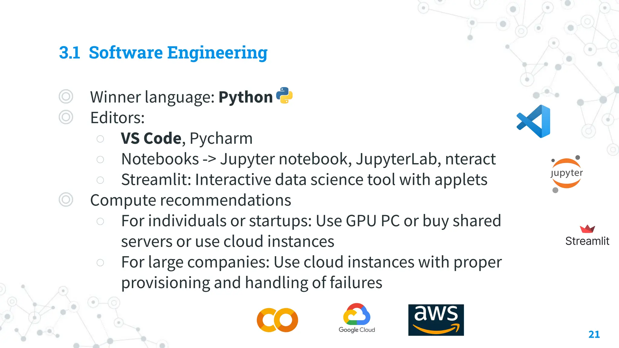 3.1 Software Engineering
◎ Winner language: Python
◎ Editors:
○ VS Code, Pycharm
○ Notebooks -> Jupyter notebook, JupyterLab, nteract
○ Streamlit: Interactive data science tool with applets
◎ Compute recommendations
○ For individuals or startups: Use GPU PC or buy shared
servers or use cloud instances
○ For large companies: Use cloud instances with proper
provisioning and handling of failures
21
 