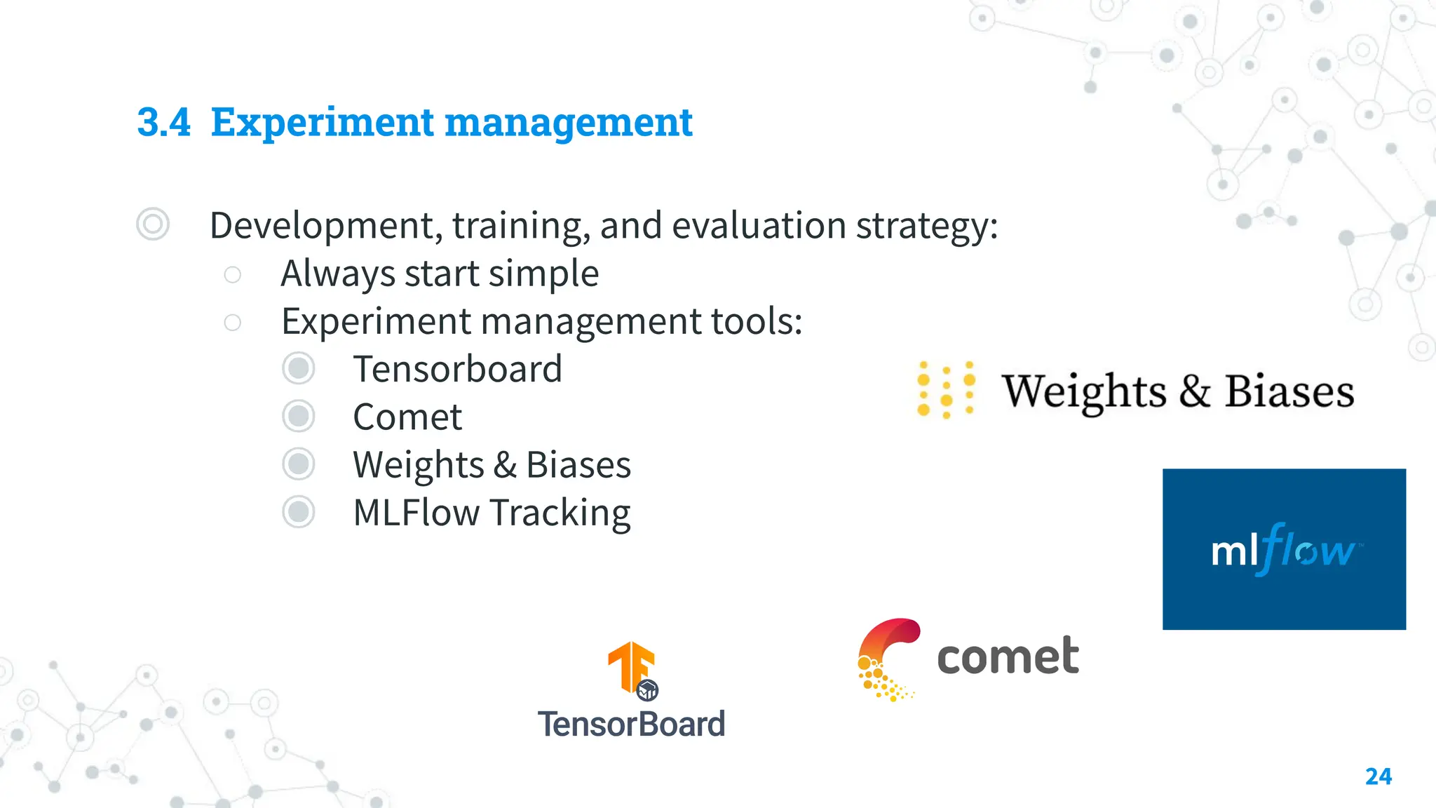 3.4 Experiment management
◎ Development, training, and evaluation strategy:
○ Always start simple
○ Experiment management tools:
◉ Tensorboard
◉ Comet
◉ Weights & Biases
◉ MLFlow Tracking
24
 