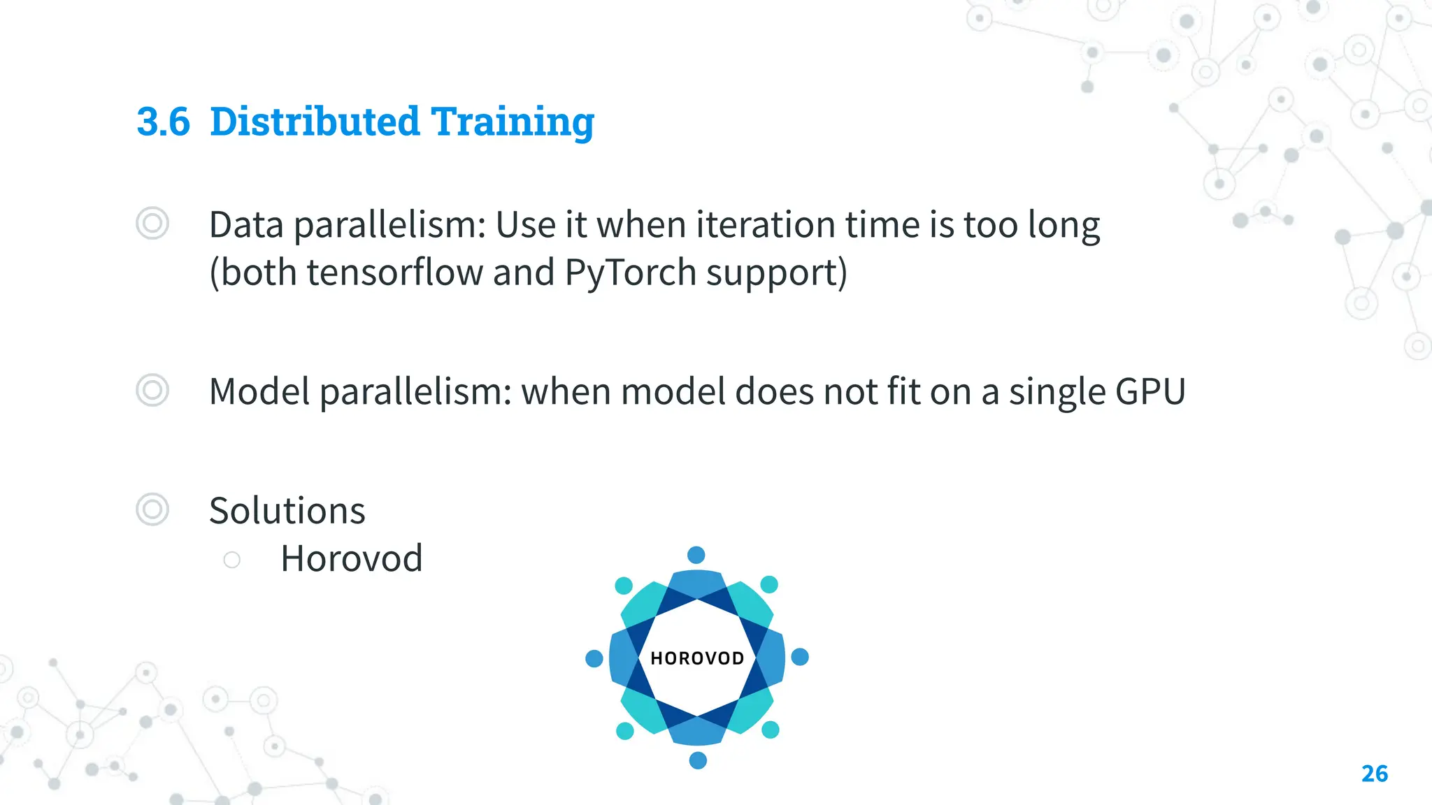 3.6 Distributed Training
◎ Data parallelism: Use it when iteration time is too long
(both tensorflow and PyTorch support)
◎ Model parallelism: when model does not fit on a single GPU
◎ Solutions
○ Horovod
26
 