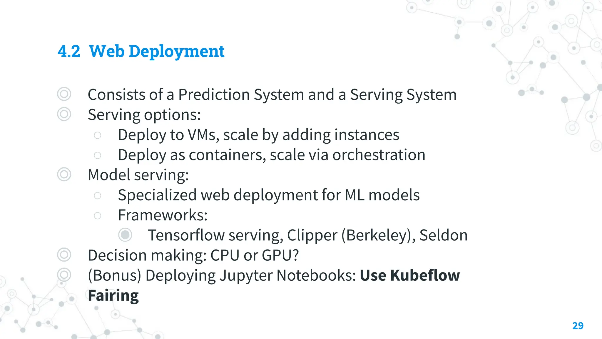 4.2 Web Deployment
◎ Consists of a Prediction System and a Serving System
◎ Serving options:
○ Deploy to VMs, scale by adding instances
○ Deploy as containers, scale via orchestration
◎ Model serving:
○ Specialized web deployment for ML models
○ Frameworks:
◉ Tensorflow serving, Clipper (Berkeley), Seldon
◎ Decision making: CPU or GPU?
◎ (Bonus) Deploying Jupyter Notebooks: Use Kubeflow
Fairing
29
 