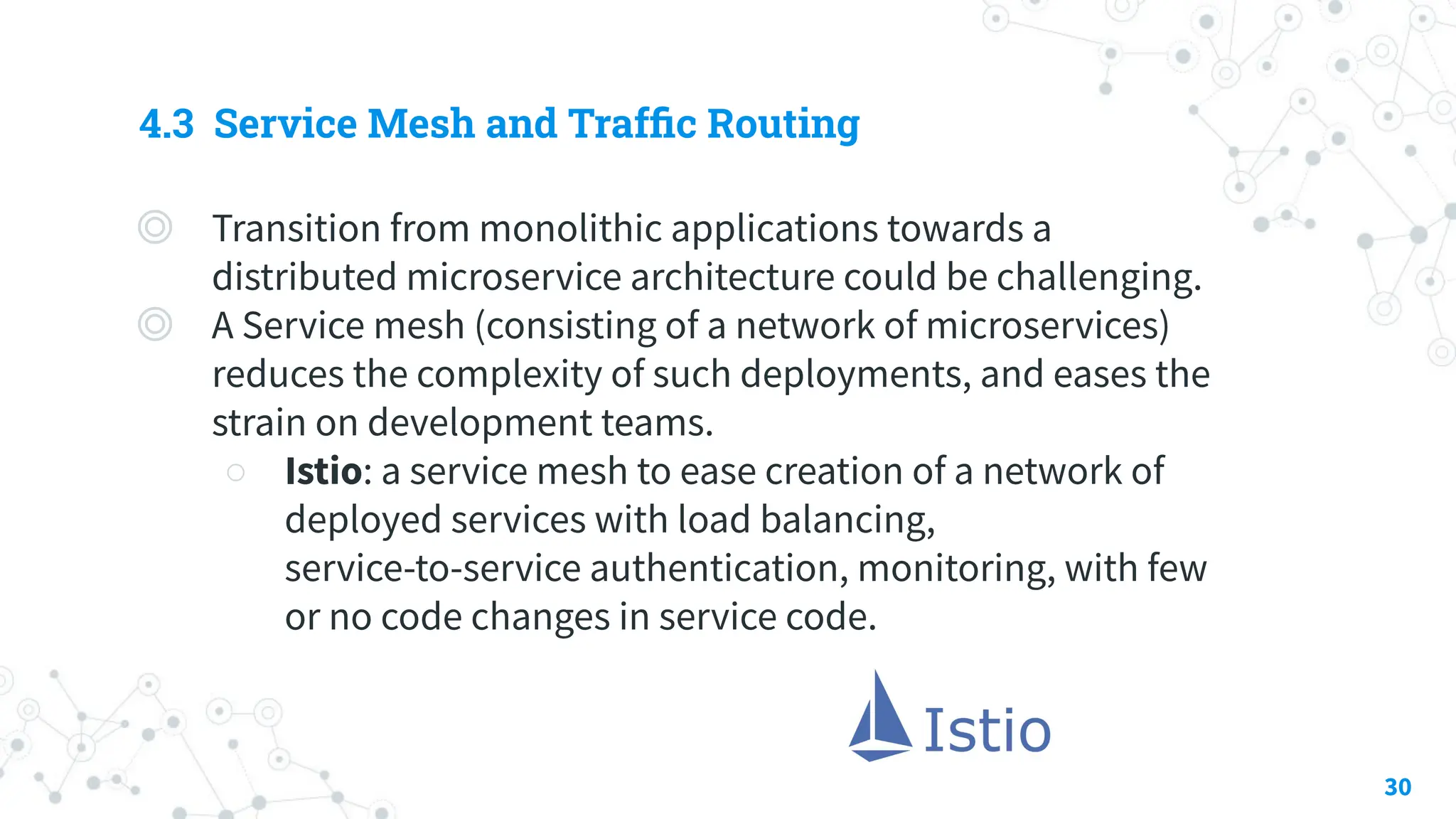4.3 Service Mesh and Trafﬁc Routing
◎ Transition from monolithic applications towards a
distributed microservice architecture could be challenging.
◎ A Service mesh (consisting of a network of microservices)
reduces the complexity of such deployments, and eases the
strain on development teams.
○ Istio: a service mesh to ease creation of a network of
deployed services with load balancing,
service-to-service authentication, monitoring, with few
or no code changes in service code.
30
 