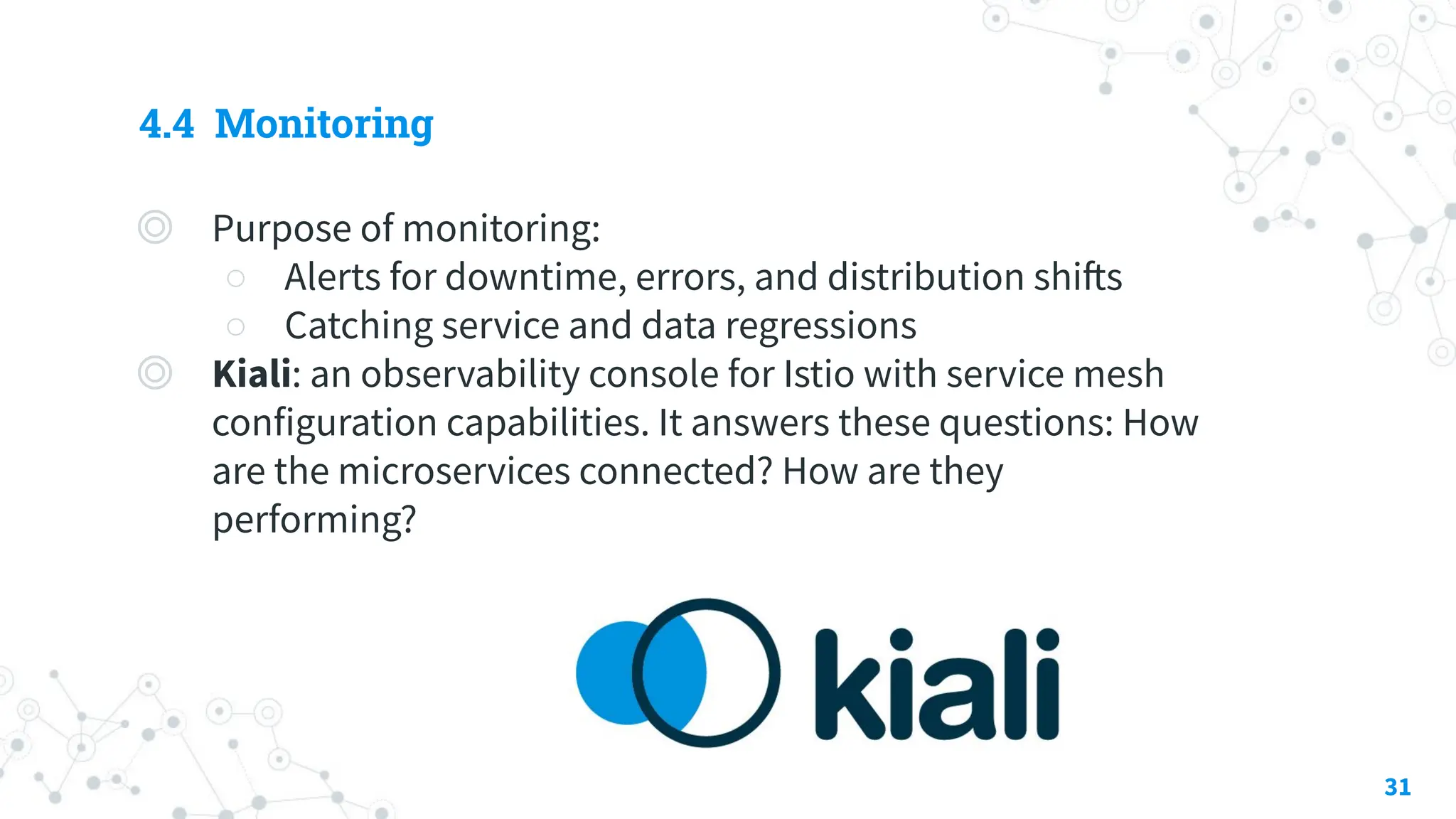 4.4 Monitoring
◎ Purpose of monitoring:
○ Alerts for downtime, errors, and distribution shifts
○ Catching service and data regressions
◎ Kiali: an observability console for Istio with service mesh
configuration capabilities. It answers these questions: How
are the microservices connected? How are they
performing?
31
 
