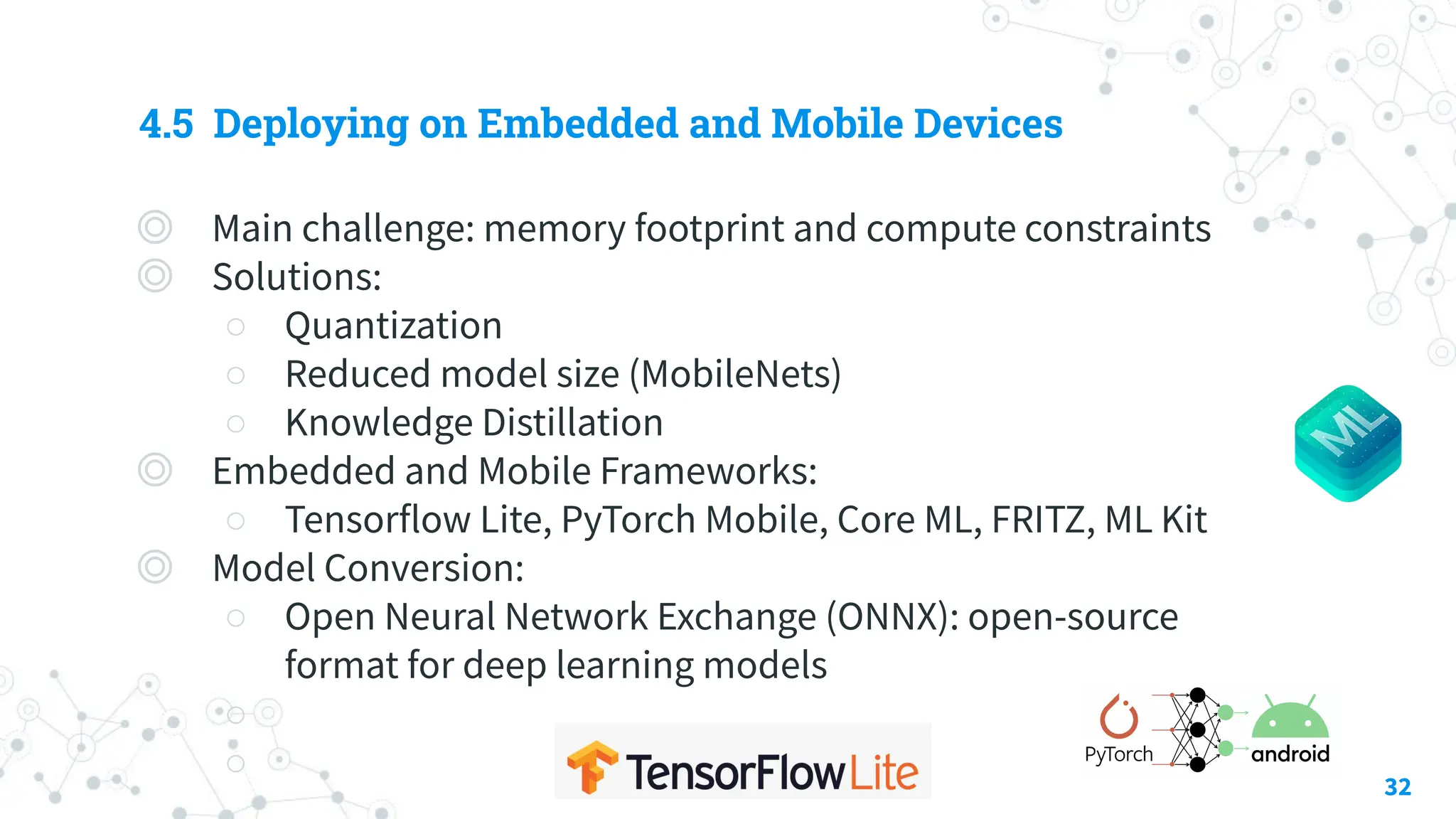 4.5 Deploying on Embedded and Mobile Devices
◎ Main challenge: memory footprint and compute constraints
◎ Solutions:
○ Quantization
○ Reduced model size (MobileNets)
○ Knowledge Distillation
◎ Embedded and Mobile Frameworks:
○ Tensorflow Lite, PyTorch Mobile, Core ML, FRITZ, ML Kit
◎ Model Conversion:
○ Open Neural Network Exchange (ONNX): open-source
format for deep learning models
○
○ 32
 