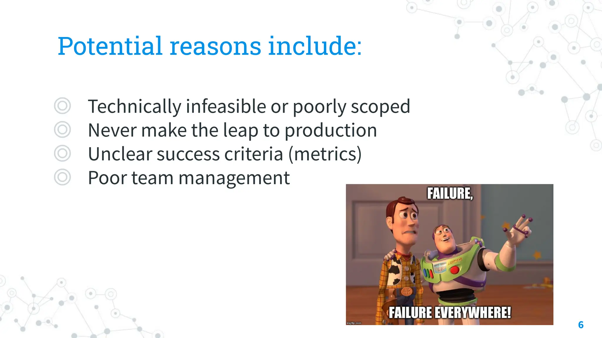 Potential reasons include:
◎ Technically infeasible or poorly scoped
◎ Never make the leap to production
◎ Unclear success criteria (metrics)
◎ Poor team management
6
 