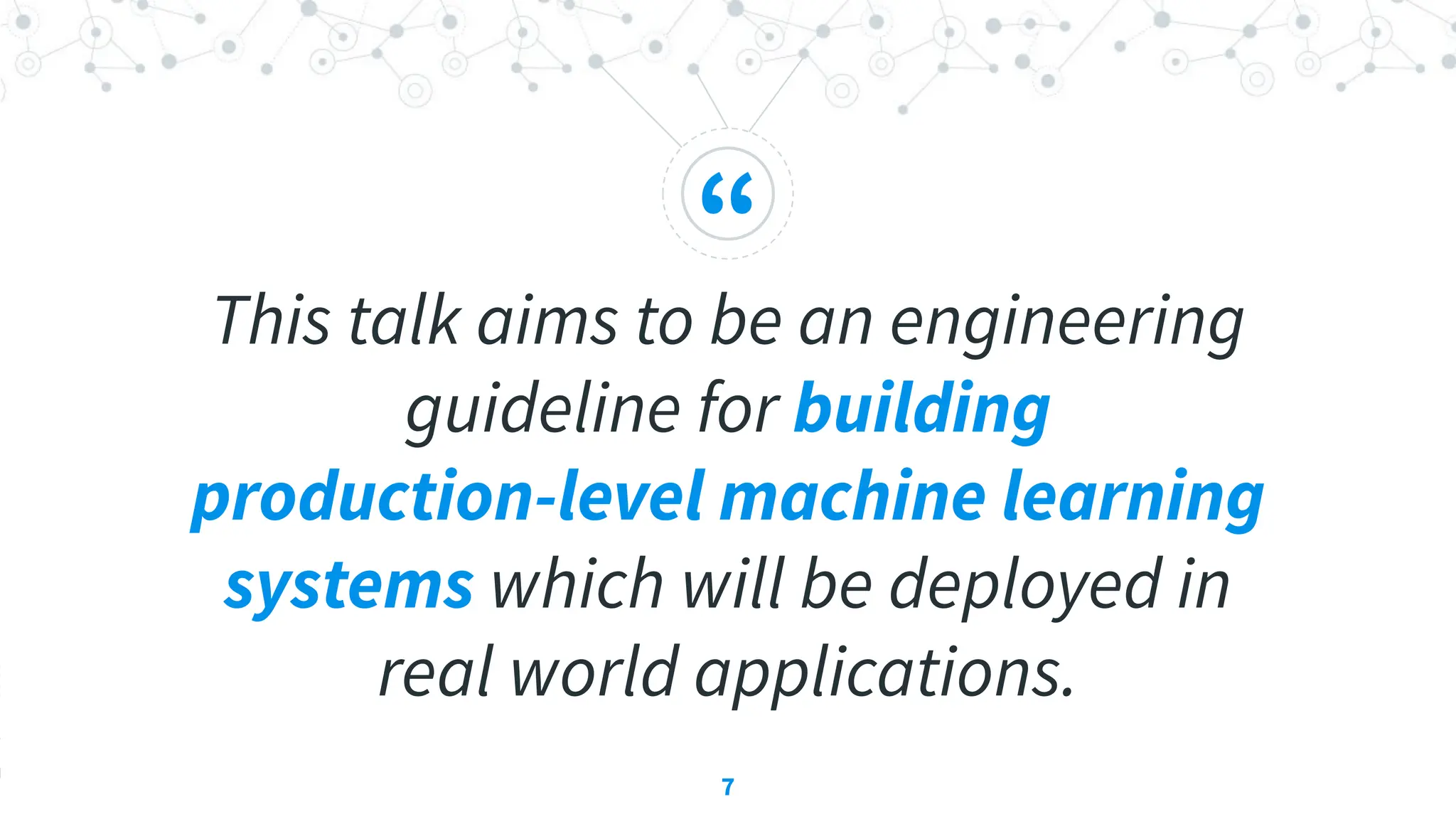 “
This talk aims to be an engineering
guideline for building
production-level machine learning
systems which will be deployed in
real world applications.
7
 