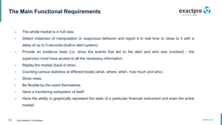 10 Build Software to Test Software
exactpro.com
The Main Functional Requirements
- The whole market is in full view.
- Detect instances of manipulation or suspicious behavior and report it in real time or close to it with a
delay of up to 5 seconds (built-in alert system).
- Provide an evidence base (i.e. show the events that led to the alert and who was involved) - the
supervisor must have access to all the necessary information.
- Replay the market (back in time)
- Counting various statistics at different levels (what, where, when, how much and who).
- Show news.
- Be flexible by the users themselves.
- Have a monitoring subsystem of itself.
- Have the ability to graphically represent the state of a particular financial instrument and even the entire
market.
 