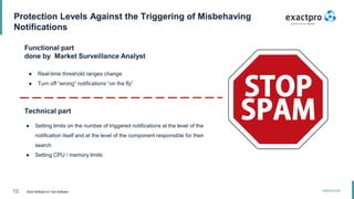 15 Build Software to Test Software
exactpro.com
Protection Levels Against the Triggering of Misbehaving
Notifications
Functional part
done by Market Surveillance Analyst
● Real-time threshold ranges change
● Turn off “wrong” notifications “on the fly”
Technical part
● Setting limits on the number of triggered notifications at the level of the
notification itself and at the level of the component responsible for their
search
● Setting CPU / memory limits
 