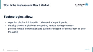 6 Build Software to Test Software
exactpro.com
What Is the Exchange and How It Works?
Technologies allow:
- organize electronic interaction between trade participants;
- develop universal platforms supporting remote trading channels;
- provide remote identification and customer support for clients from all over
the world.
 