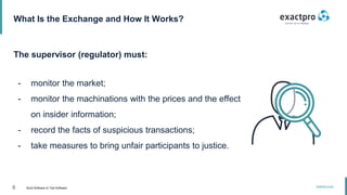 8 Build Software to Test Software
exactpro.com
What Is the Exchange and How It Works?
The supervisor (regulator) must:
- monitor the market;
- monitor the machinations with the prices and the effect
on insider information;
- record the facts of suspicious transactions;
- take measures to bring unfair participants to justice.
 
