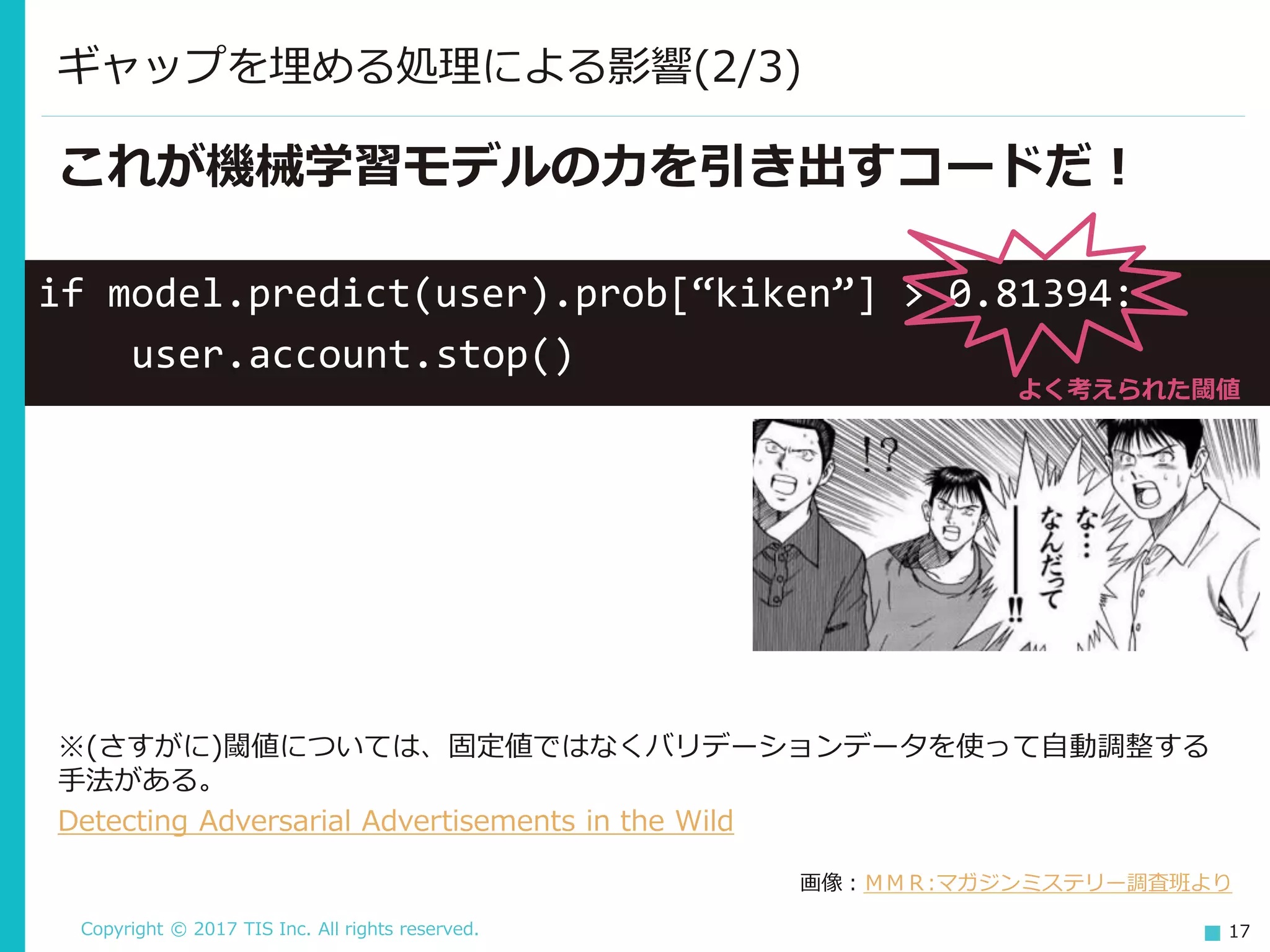 Copyright © 2017 TIS Inc. All rights reserved. 17
ギャップを埋める処理による影響(2/3)
if model.predict(user).prob[“kiken”] > 0.81394:
user.account.stop()
よく考えられた閾値
これが機械学習モデルの力を引き出すコードだ！
画像：ＭＭＲ:マガジンミステリー調査班より
※(さすがに)閾値については、固定値ではなくバリデーションデータを使って自動調整する
手法がある。
Detecting Adversarial Advertisements in the Wild
 