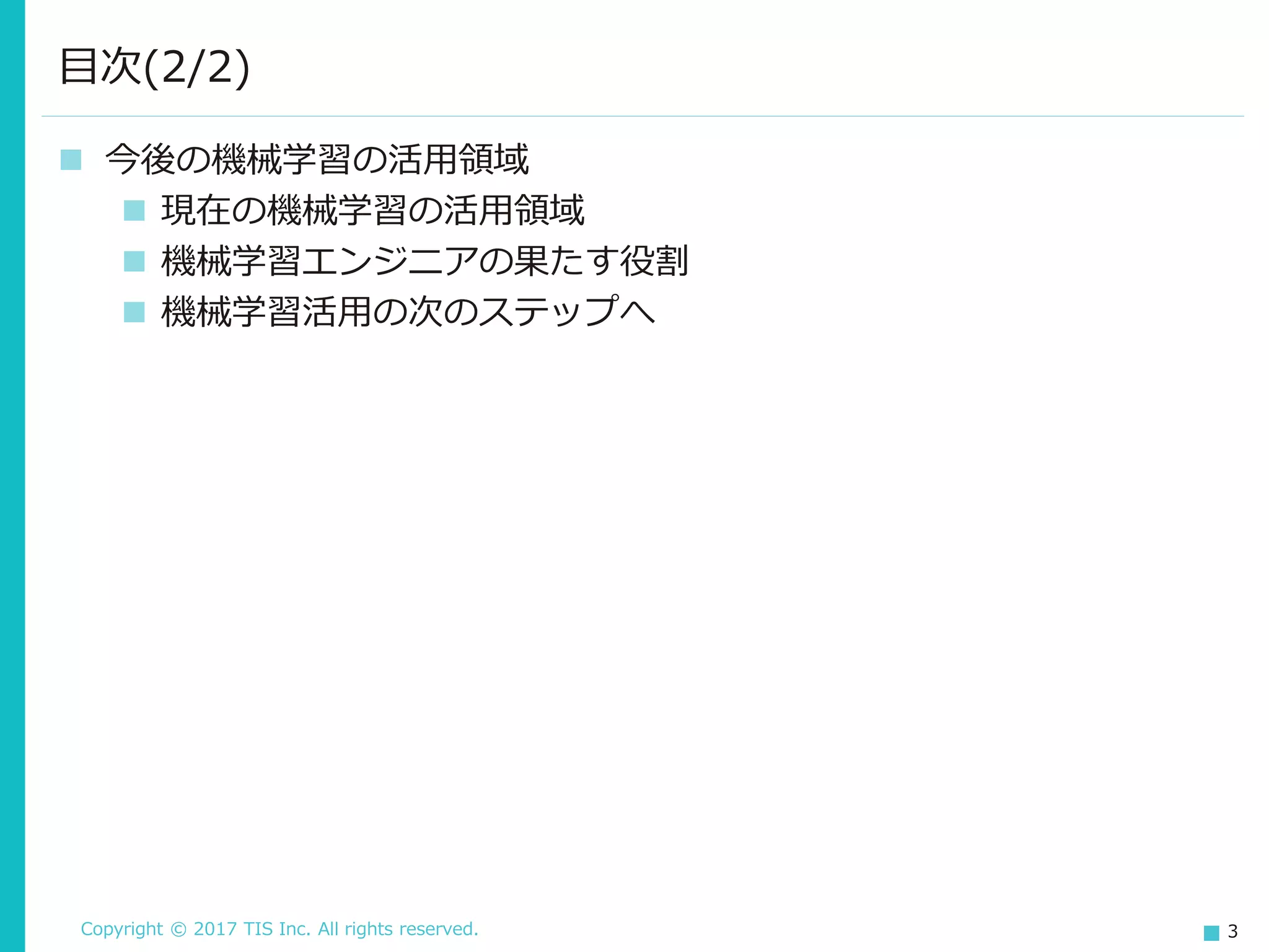 Copyright © 2017 TIS Inc. All rights reserved. 3
 今後の機械学習の活用領域
 現在の機械学習の活用領域
 機械学習エンジニアの果たす役割
 機械学習活用の次のステップへ
目次(2/2)
 