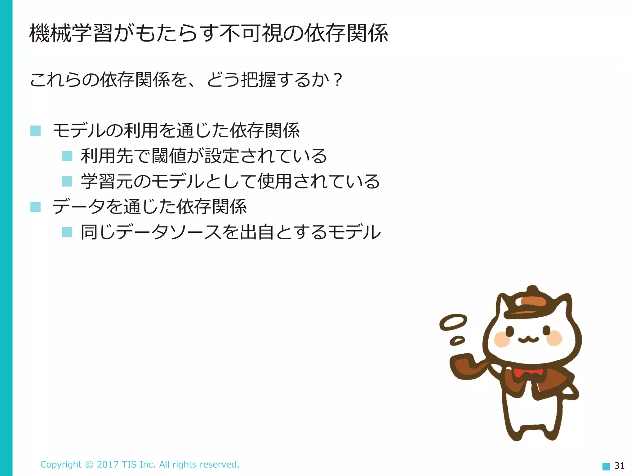 Copyright © 2017 TIS Inc. All rights reserved. 31
これらの依存関係を、どう把握するか？
 モデルの利用を通じた依存関係
 利用先で閾値が設定されている
 学習元のモデルとして使用されている
 データを通じた依存関係
 同じデータソースを出自とするモデル
機械学習がもたらす不可視の依存関係
 