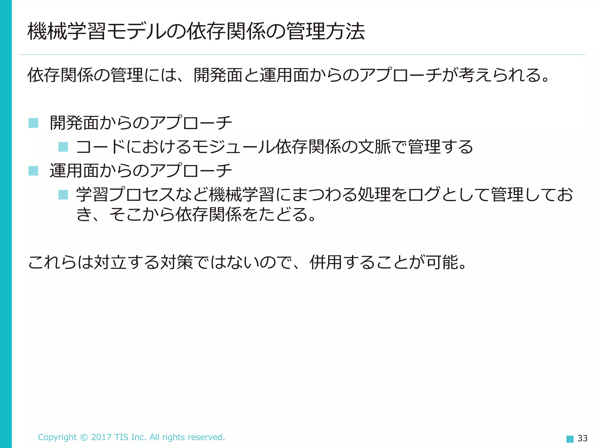 Copyright © 2017 TIS Inc. All rights reserved. 33
依存関係の管理には、開発面と運用面からのアプローチが考えられる。
 開発面からのアプローチ
 コードにおけるモジュール依存関係の文脈で管理する
 運用面からのアプローチ
 学習プロセスなど機械学習にまつわる処理をログとして管理してお
き、そこから依存関係をたどる。
これらは対立する対策ではないので、併用することが可能。
機械学習モデルの依存関係の管理方法
 