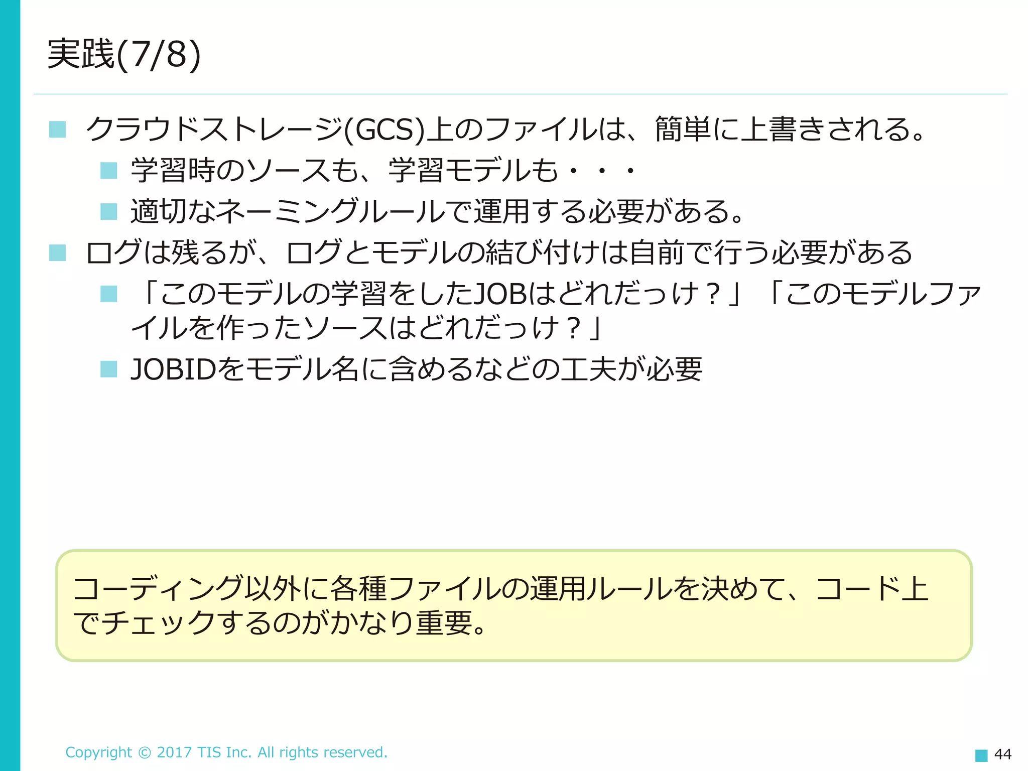 Copyright © 2017 TIS Inc. All rights reserved. 44
 クラウドストレージ(GCS)上のファイルは、簡単に上書きされる。
 学習時のソースも、学習モデルも・・・
 適切なネーミングルールで運用する必要がある。
 ログは残るが、ログとモデルの結び付けは自前で行う必要がある
 「このモデルの学習をしたJOBはどれだっけ？」「このモデルファ
イルを作ったソースはどれだっけ？」
 JOBIDをモデル名に含めるなどの工夫が必要
実践(7/8)
コーディング以外に各種ファイルの運用ルールを決めて、コード上
でチェックするのがかなり重要。
 
