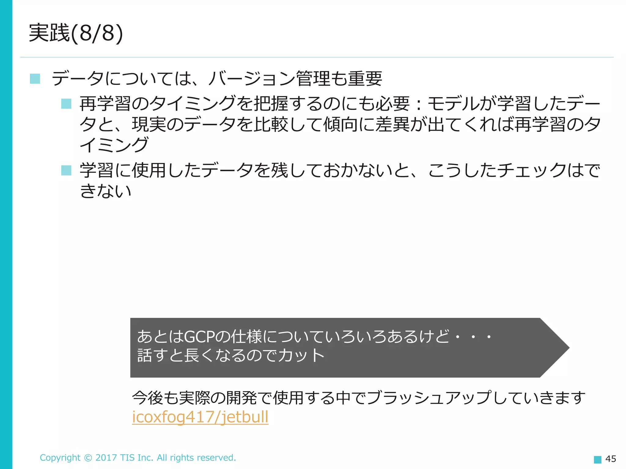Copyright © 2017 TIS Inc. All rights reserved. 45
 データについては、バージョン管理も重要
 再学習のタイミングを把握するのにも必要：モデルが学習したデー
タと、現実のデータを比較して傾向に差異が出てくれば再学習のタ
イミング
 学習に使用したデータを残しておかないと、こうしたチェックはで
きない
実践(8/8)
あとはGCPの仕様についていろいろあるけど・・・
話すと長くなるのでカット
今後も実際の開発で使用する中でブラッシュアップしていきます
icoxfog417/jetbull
 