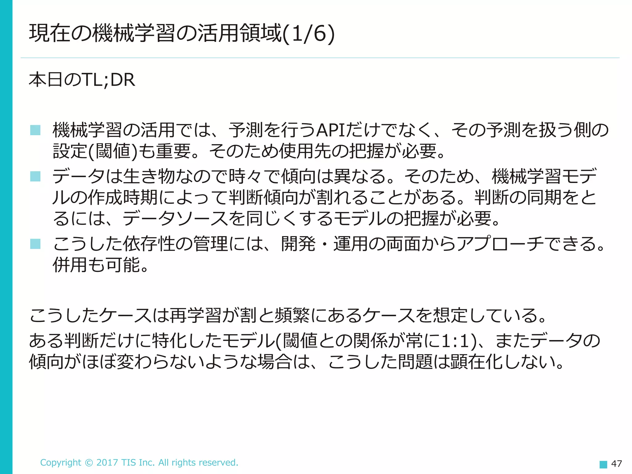 Copyright © 2017 TIS Inc. All rights reserved. 47
本日のTL;DR
 機械学習の活用では、予測を行うAPIだけでなく、その予測を扱う側の
設定(閾値)も重要。そのため使用先の把握が必要。
 データは生き物なので時々で傾向は異なる。そのため、機械学習モデ
ルの作成時期によって判断傾向が割れることがある。判断の同期をと
るには、データソースを同じくするモデルの把握が必要。
 こうした依存性の管理には、開発・運用の両面からアプローチできる。
併用も可能。
こうしたケースは再学習が割と頻繁にあるケースを想定している。
ある判断だけに特化したモデル(閾値との関係が常に1:1)、またデータの
傾向がほぼ変わらないような場合は、こうした問題は顕在化しない。
現在の機械学習の活用領域(1/6)
 