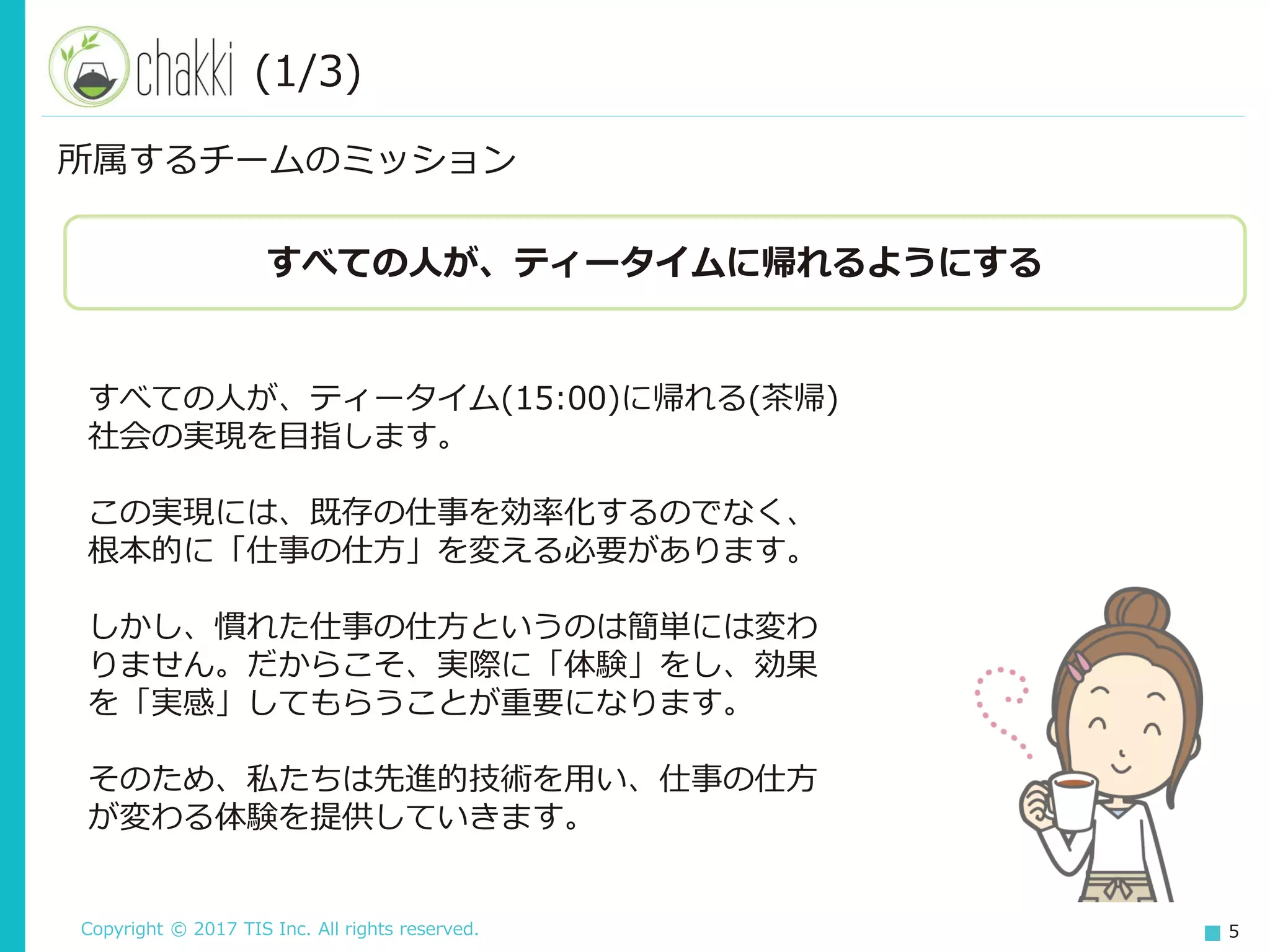 Copyright © 2017 TIS Inc. All rights reserved. 5
所属するチームのミッション
すべての人が、ティータイムに帰れるようにする
すべての人が、ティータイム(15:00)に帰れる(茶帰)
社会の実現を目指します。
この実現には、既存の仕事を効率化するのでなく、
根本的に「仕事の仕方」を変える必要があります。
しかし、慣れた仕事の仕方というのは簡単には変わ
りません。だからこそ、実際に「体験」をし、効果
を「実感」してもらうことが重要になります。
そのため、私たちは先進的技術を用い、仕事の仕方
が変わる体験を提供していきます。
(1/3)
 