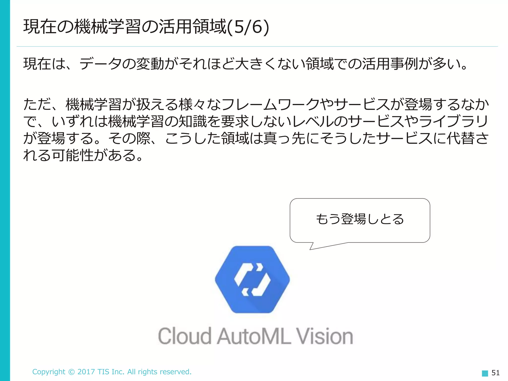 Copyright © 2017 TIS Inc. All rights reserved. 51
現在の機械学習の活用領域(5/6)
現在は、データの変動がそれほど大きくない領域での活用事例が多い。
ただ、機械学習が扱える様々なフレームワークやサービスが登場するなか
で、いずれは機械学習の知識を要求しないレベルのサービスやライブラリ
が登場する。その際、こうした領域は真っ先にそうしたサービスに代替さ
れる可能性がある。
もう登場しとる
 