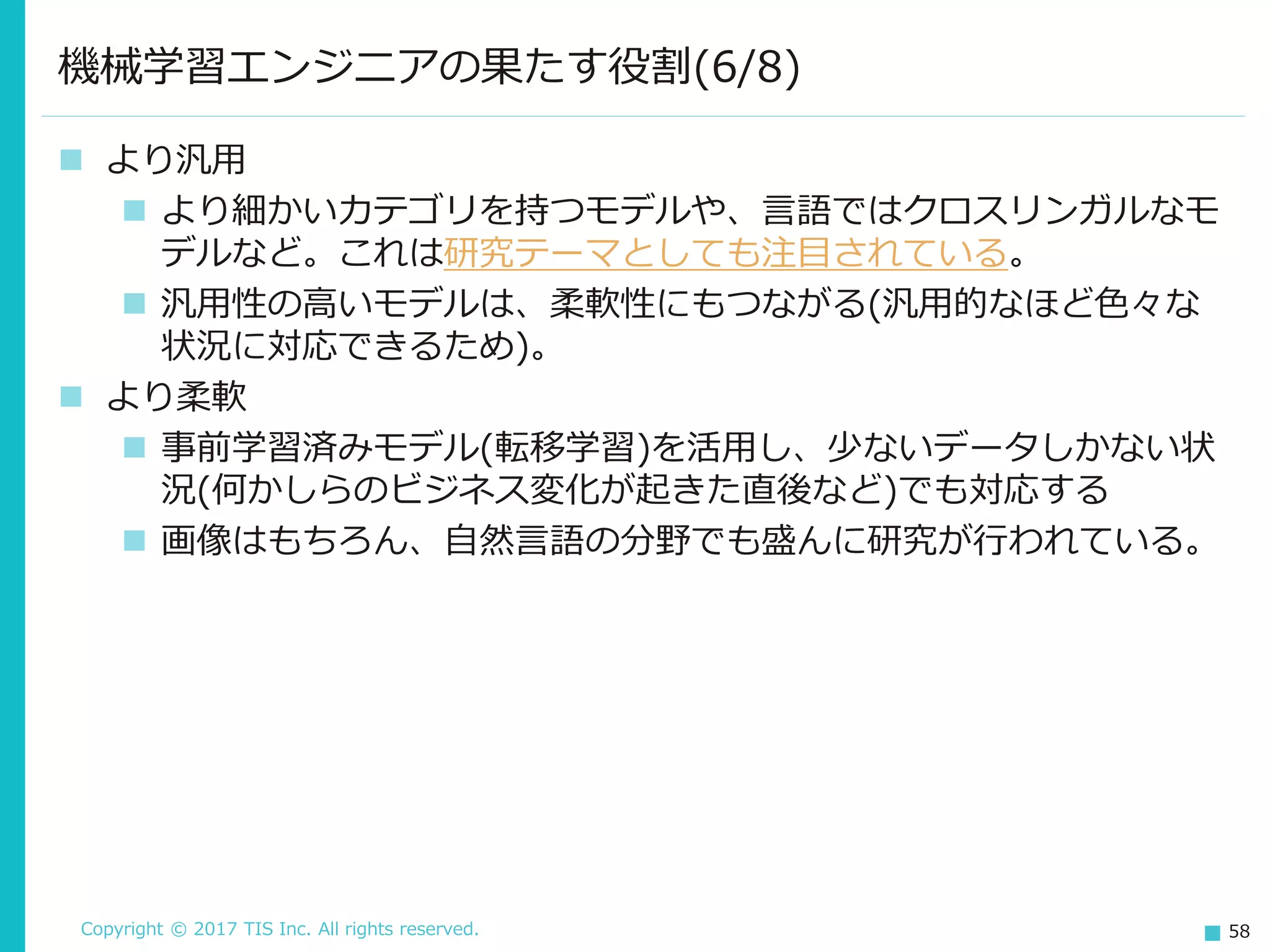 Copyright © 2017 TIS Inc. All rights reserved. 58
 より汎用
 より細かいカテゴリを持つモデルや、言語ではクロスリンガルなモ
デルなど。これは研究テーマとしても注目されている。
 汎用性の高いモデルは、柔軟性にもつながる(汎用的なほど色々な
状況に対応できるため)。
 より柔軟
 事前学習済みモデル(転移学習)を活用し、少ないデータしかない状
況(何かしらのビジネス変化が起きた直後など)でも対応する
 画像はもちろん、自然言語の分野でも盛んに研究が行われている。
機械学習エンジニアの果たす役割(6/8)
 