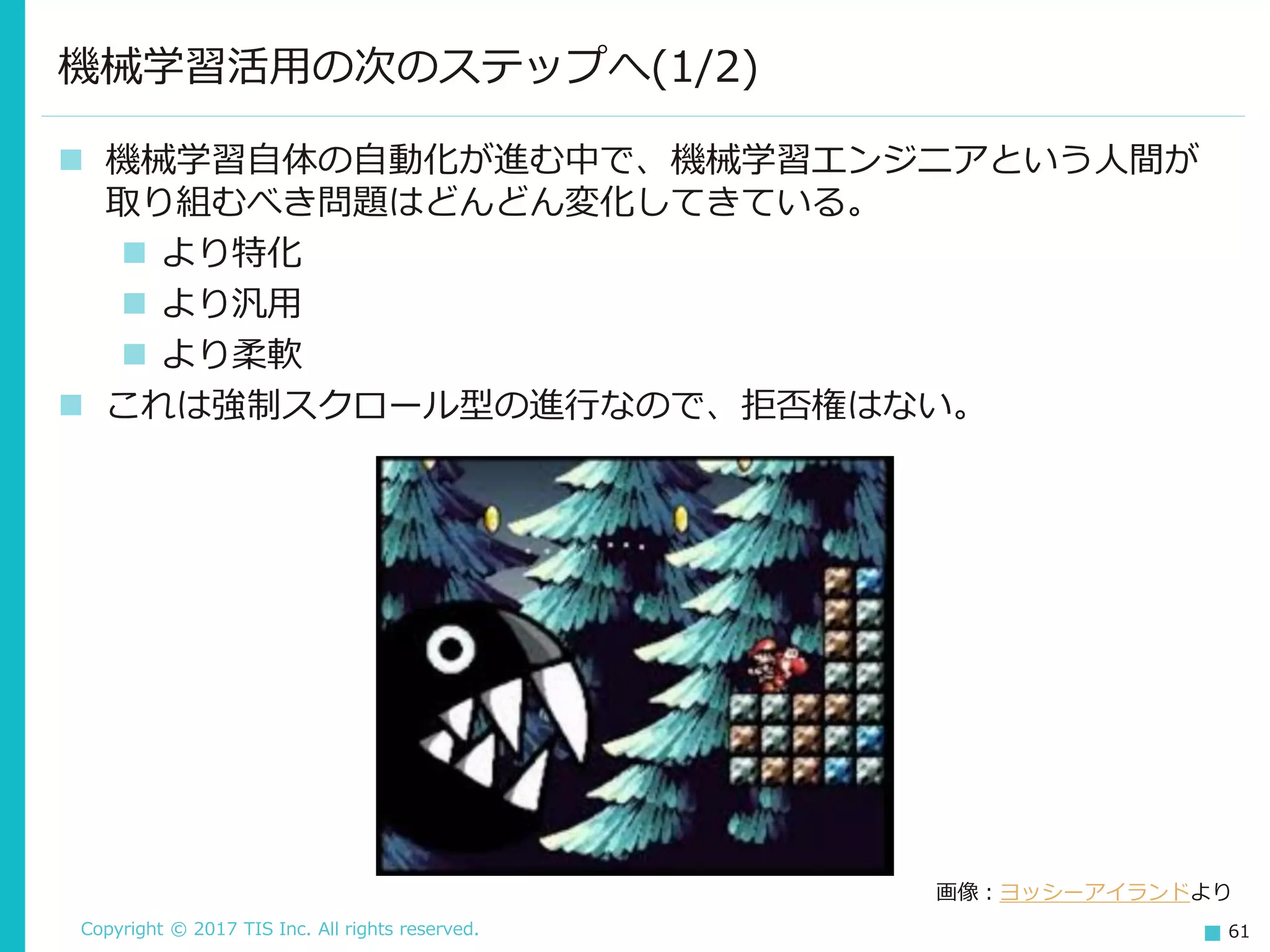 Copyright © 2017 TIS Inc. All rights reserved. 61
機械学習活用の次のステップへ(1/2)
 機械学習自体の自動化が進む中で、機械学習エンジニアという人間が
取り組むべき問題はどんどん変化してきている。
 より特化
 より汎用
 より柔軟
 これは強制スクロール型の進行なので、拒否権はない。
画像：ヨッシーアイランドより
 