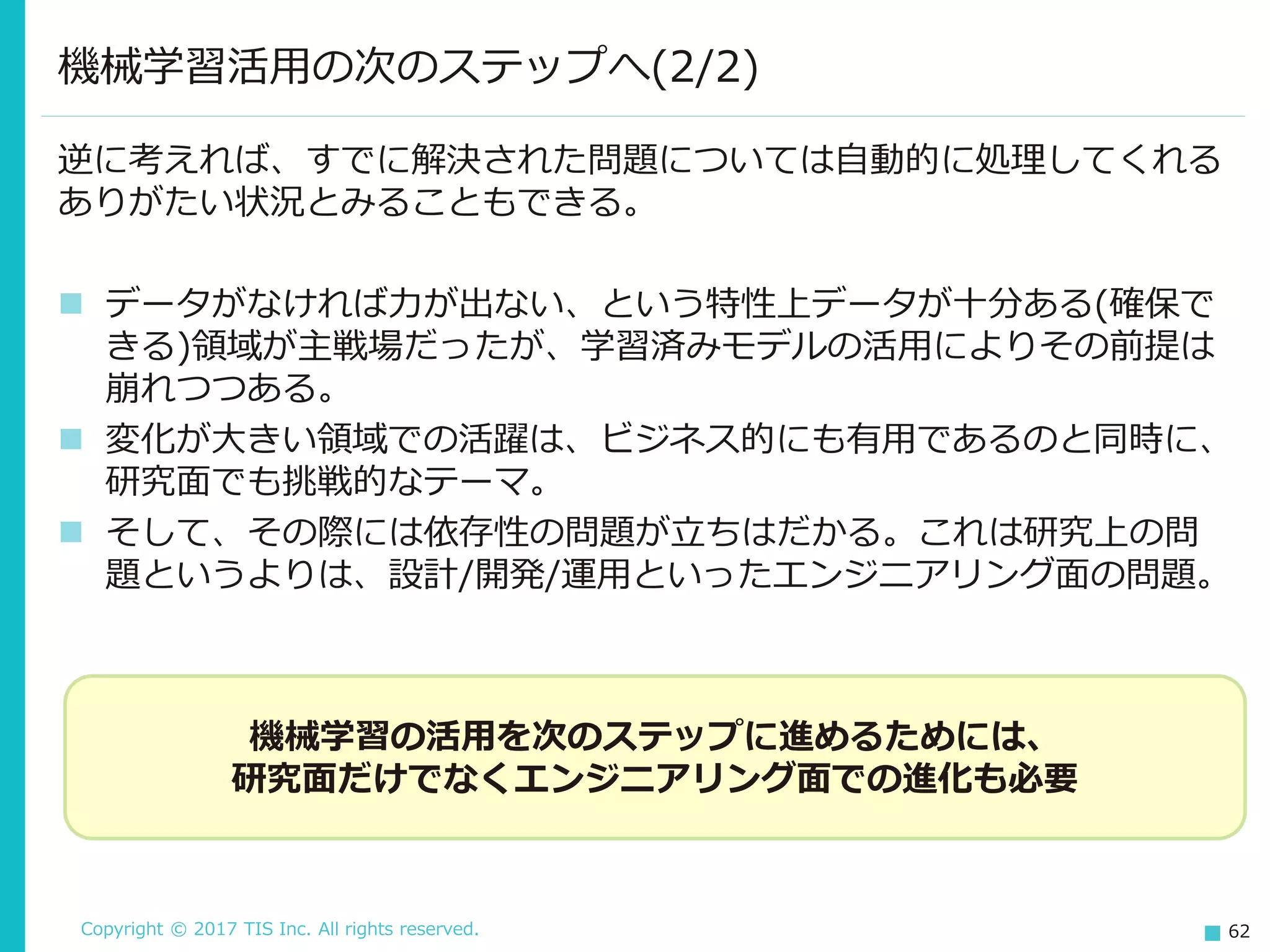 Copyright © 2017 TIS Inc. All rights reserved. 62
機械学習活用の次のステップへ(2/2)
逆に考えれば、すでに解決された問題については自動的に処理してくれる
ありがたい状況とみることもできる。
 データがなければ力が出ない、という特性上データが十分ある(確保で
きる)領域が主戦場だったが、学習済みモデルの活用によりその前提は
崩れつつある。
 変化が大きい領域での活躍は、ビジネス的にも有用であるのと同時に、
研究面でも挑戦的なテーマ。
 そして、その際には依存性の問題が立ちはだかる。これは研究上の問
題というよりは、設計/開発/運用といったエンジニアリング面の問題。
機械学習の活用を次のステップに進めるためには、
研究面だけでなくエンジニアリング面での進化も必要
 