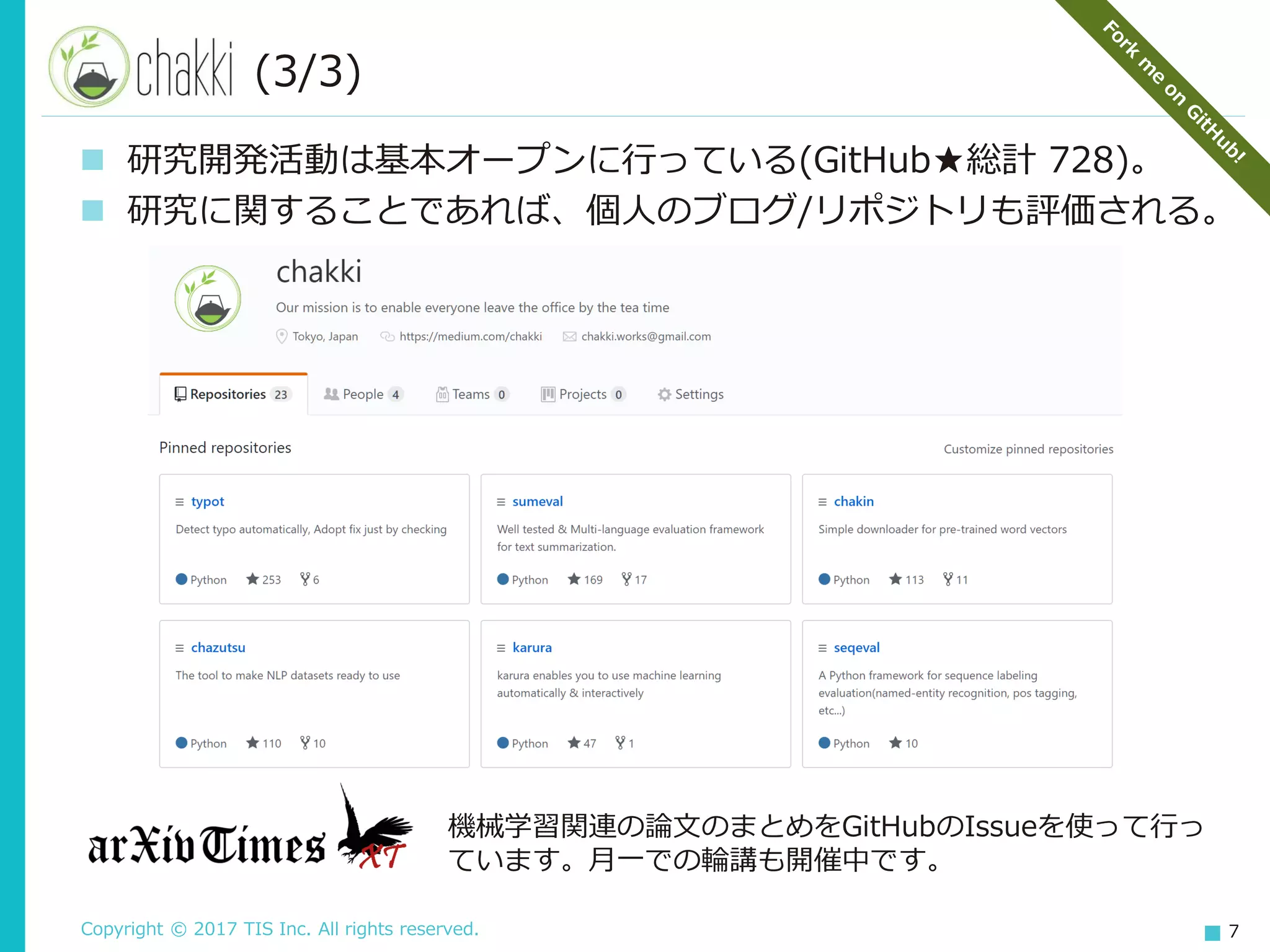 Copyright © 2017 TIS Inc. All rights reserved. 7
(3/3)
 研究開発活動は基本オープンに行っている(GitHub★総計 728)。
 研究に関することであれば、個人のブログ/リポジトリも評価される。
機械学習関連の論文のまとめをGitHubのIssueを使って行っ
ています。月一での輪講も開催中です。
 