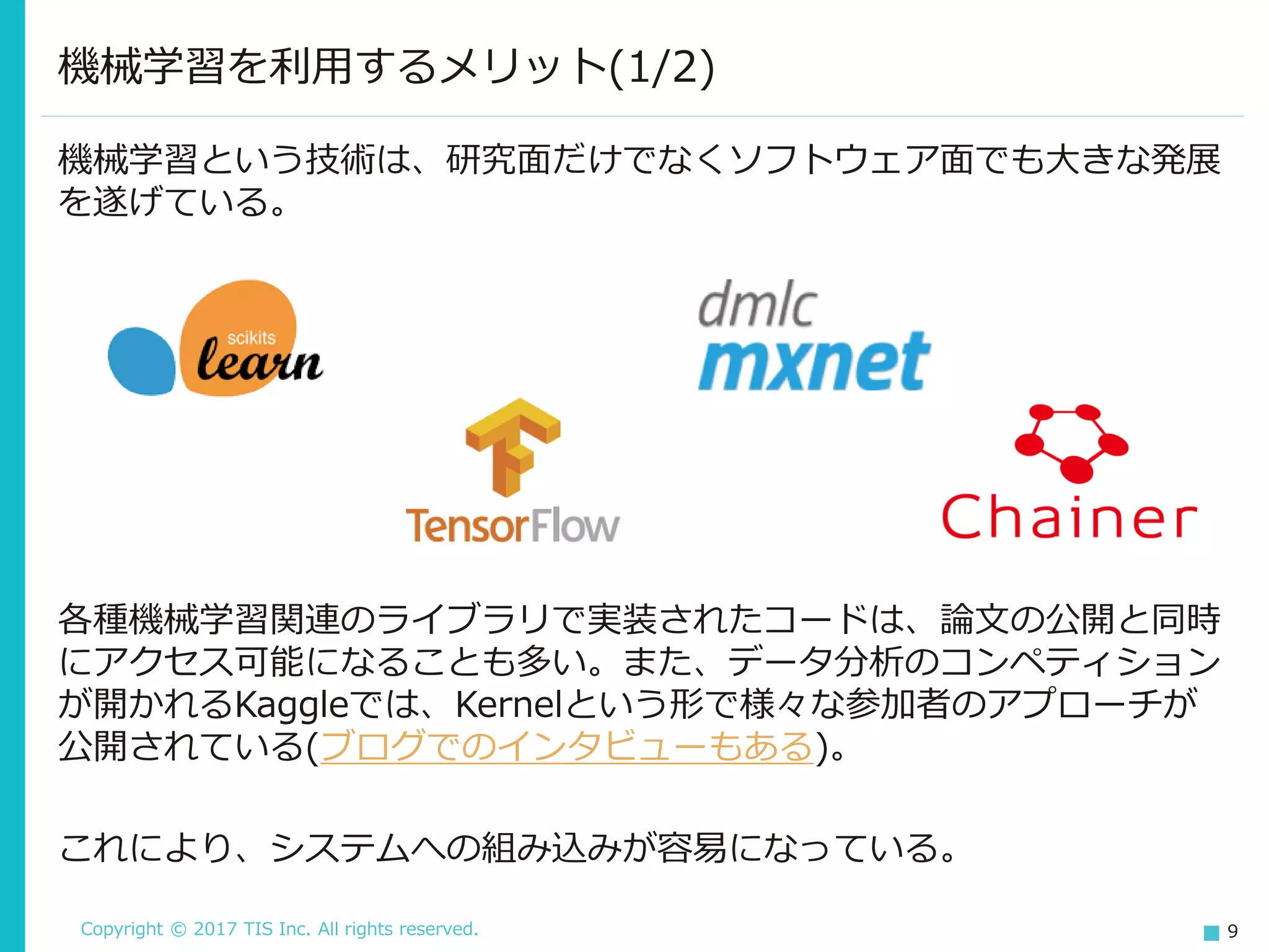 Copyright © 2017 TIS Inc. All rights reserved. 9
機械学習という技術は、研究面だけでなくソフトウェア面でも大きな発展
を遂げている。
機械学習を利用するメリット(1/2)
各種機械学習関連のライブラリで実装されたコードは、論文の公開と同時
にアクセス可能になることも多い。また、データ分析のコンペティション
が開かれるKaggleでは、Kernelという形で様々な参加者のアプローチが
公開されている(ブログでのインタビューもある)。
これにより、システムへの組み込みが容易になっている。
 