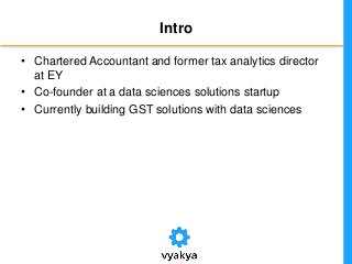 Intro
• Chartered Accountant and former tax analytics director
at EY
• Co-founder at a data sciences solutions startup
• Currently building GST solutions with data sciences
 