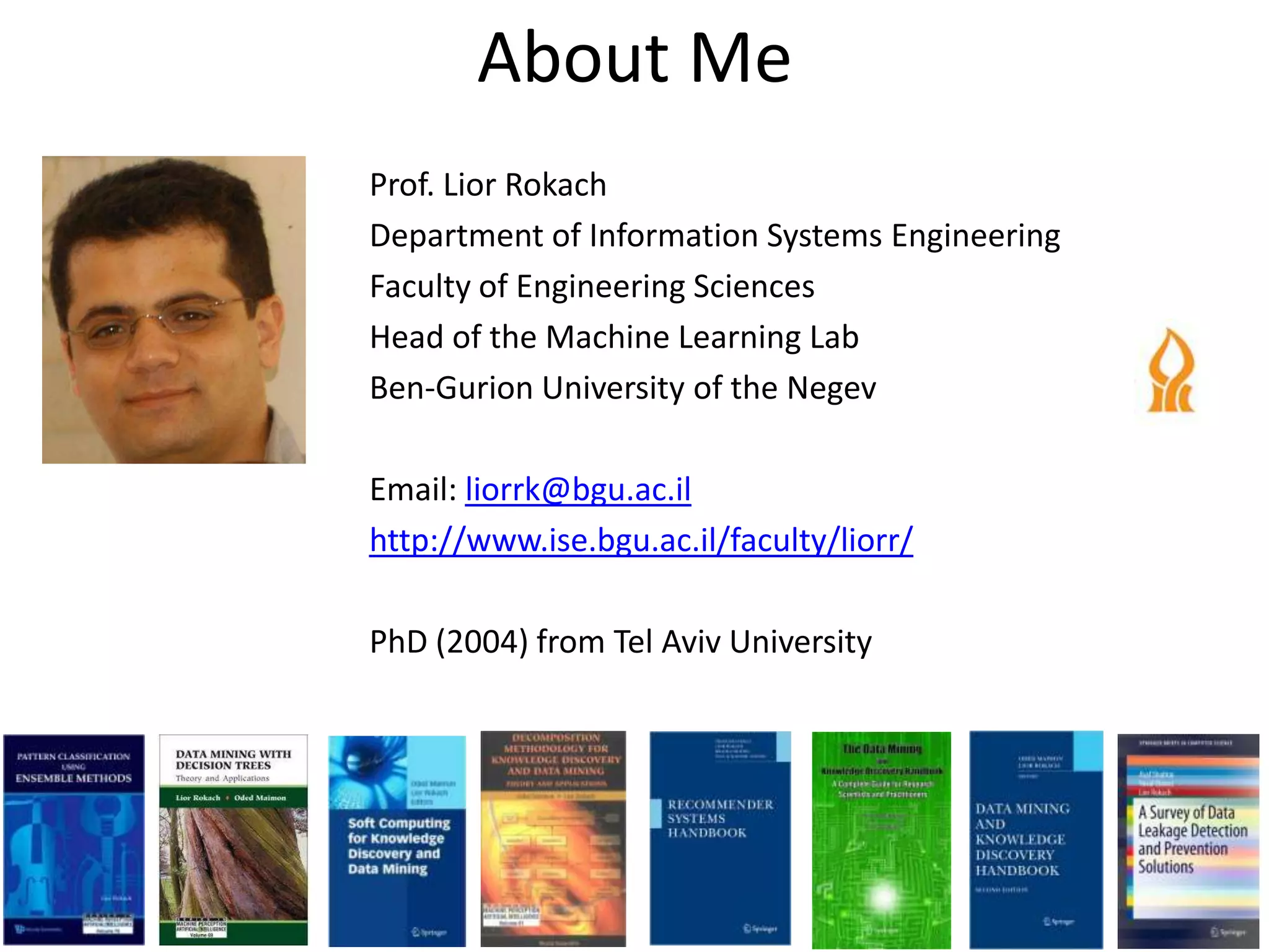 About Me
Prof. Lior Rokach
Department of Information Systems Engineering
Faculty of Engineering Sciences
Head of the Machine Learning Lab
Ben-Gurion University of the Negev
Email: liorrk@bgu.ac.il
http://www.ise.bgu.ac.il/faculty/liorr/
PhD (2004) from Tel Aviv University
 