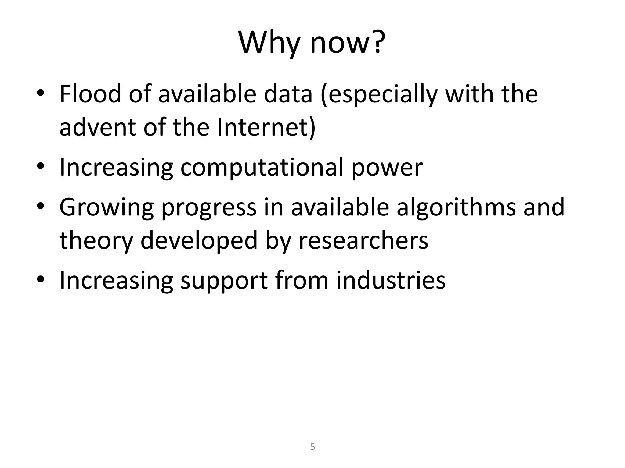 Why now?
• Flood of available data (especially with the
advent of the Internet)
• Increasing computational power
• Growing progress in available algorithms and
theory developed by researchers
• Increasing support from industries
5
 