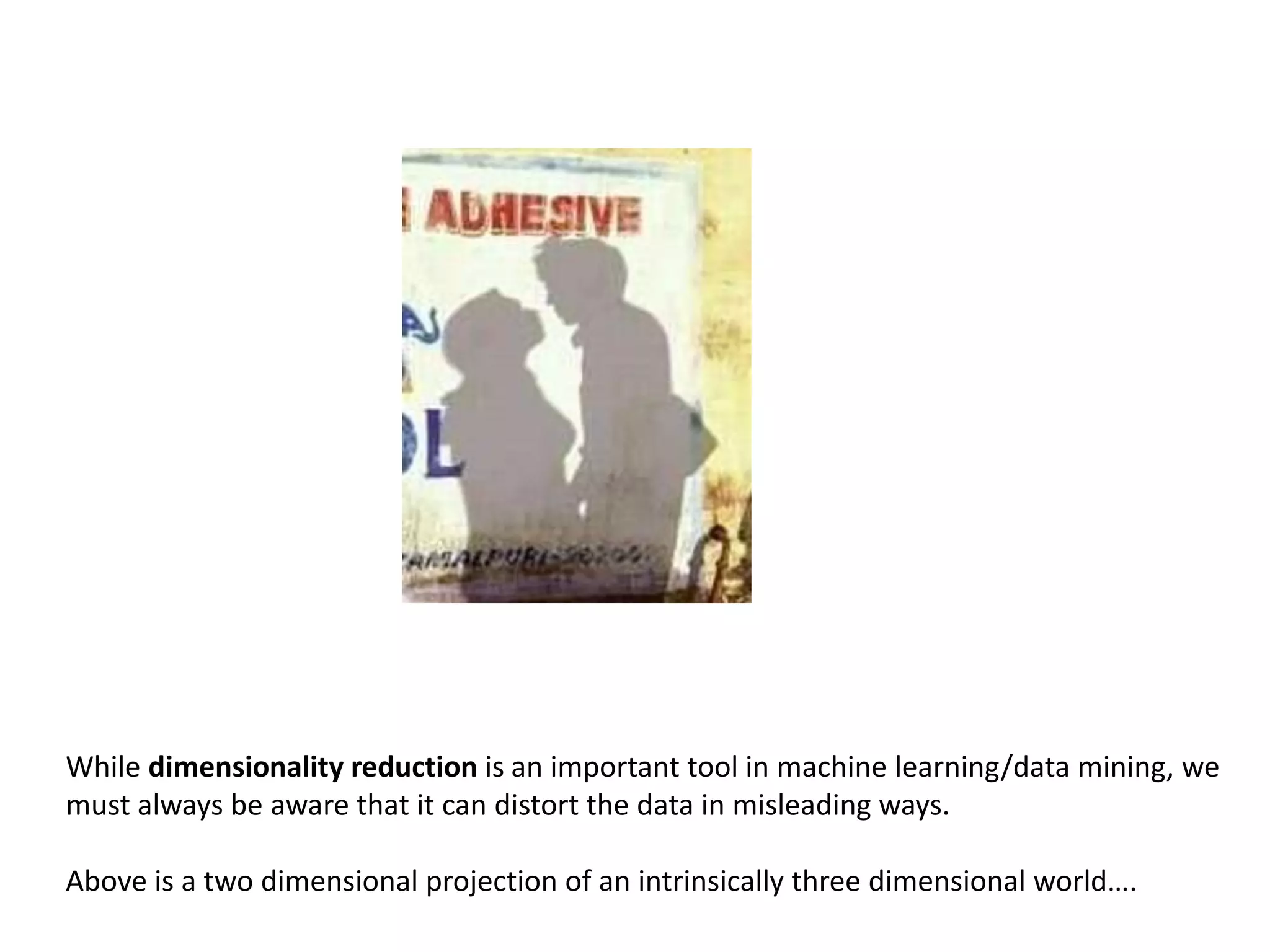While dimensionality reduction is an important tool in machine learning/data mining, we
must always be aware that it can distort the data in misleading ways.
Above is a two dimensional projection of an intrinsically three dimensional world….
 