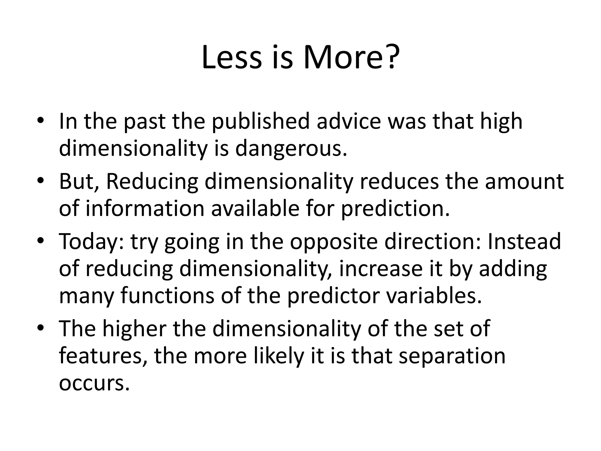 Less is More?
• In the past the published advice was that high
dimensionality is dangerous.
• But, Reducing dimensionality reduces the amount
of information available for prediction.
• Today: try going in the opposite direction: Instead
of reducing dimensionality, increase it by adding
many functions of the predictor variables.
• The higher the dimensionality of the set of
features, the more likely it is that separation
occurs.
 