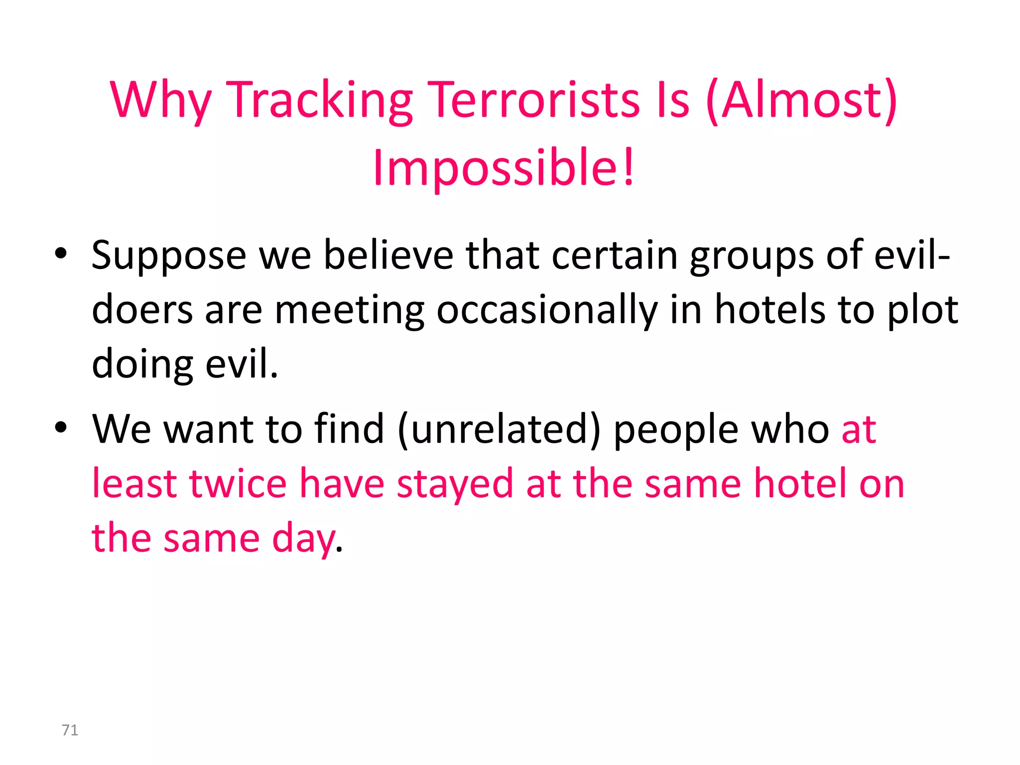 71
Why Tracking Terrorists Is (Almost)
Impossible!
• Suppose we believe that certain groups of evil-
doers are meeting occasionally in hotels to plot
doing evil.
• We want to find (unrelated) people who at
least twice have stayed at the same hotel on
the same day.
 