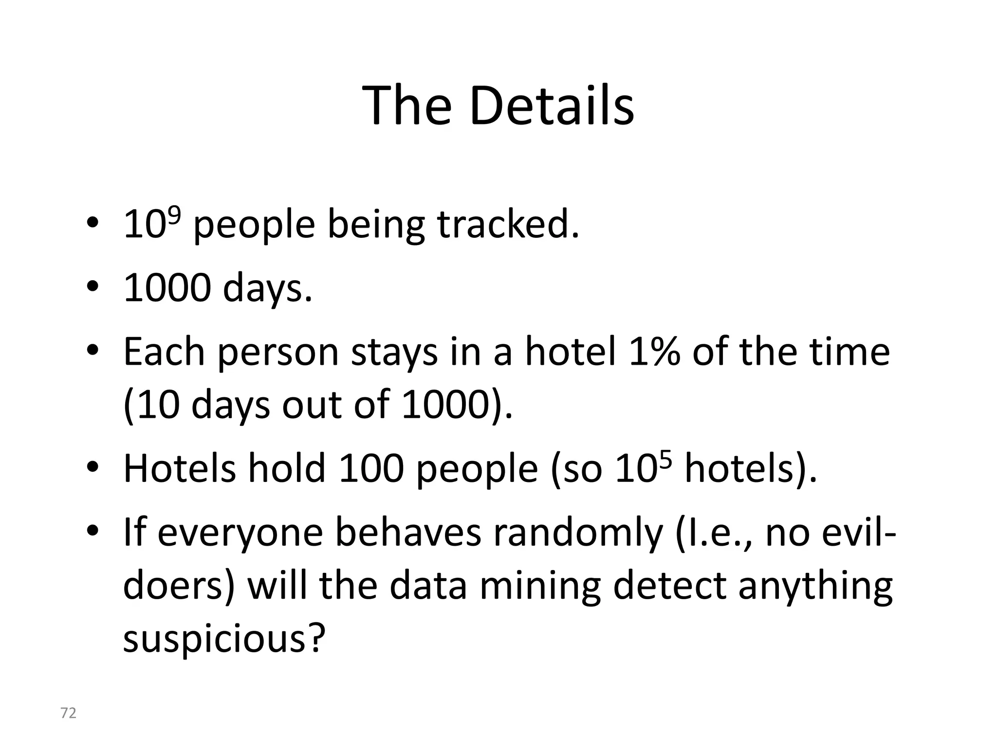 72
The Details
• 109 people being tracked.
• 1000 days.
• Each person stays in a hotel 1% of the time
(10 days out of 1000).
• Hotels hold 100 people (so 105 hotels).
• If everyone behaves randomly (I.e., no evil-
doers) will the data mining detect anything
suspicious?
 