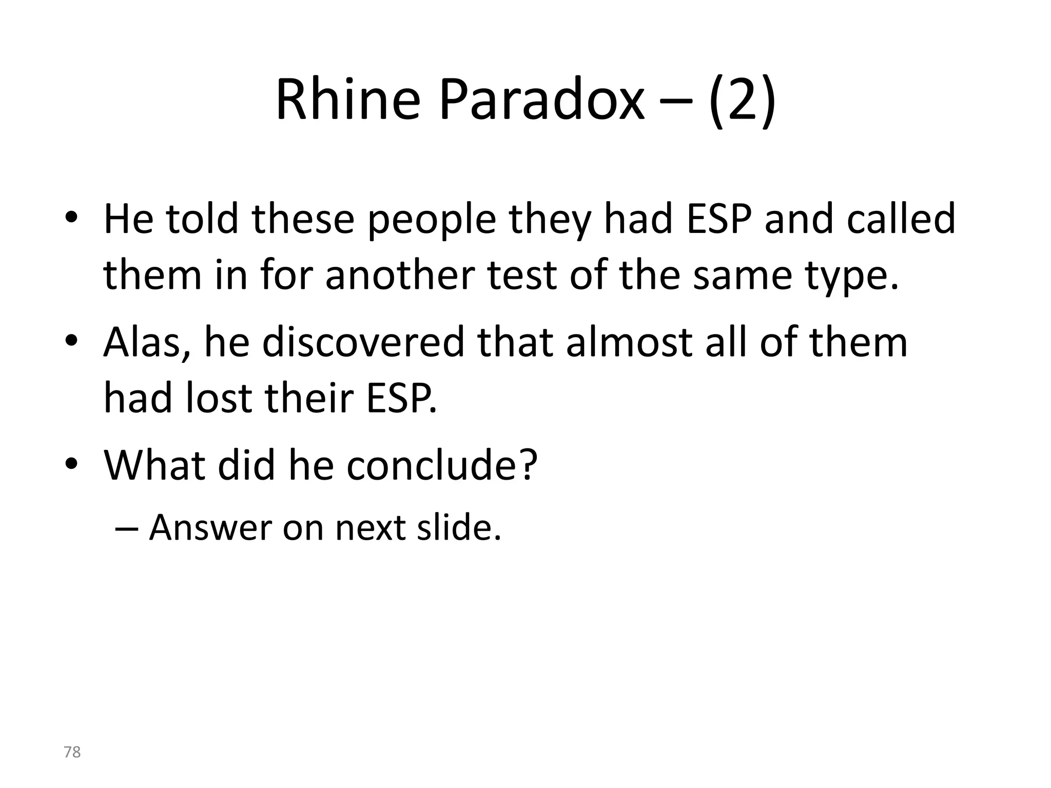 78
Rhine Paradox – (2)
• He told these people they had ESP and called
them in for another test of the same type.
• Alas, he discovered that almost all of them
had lost their ESP.
• What did he conclude?
– Answer on next slide.
 