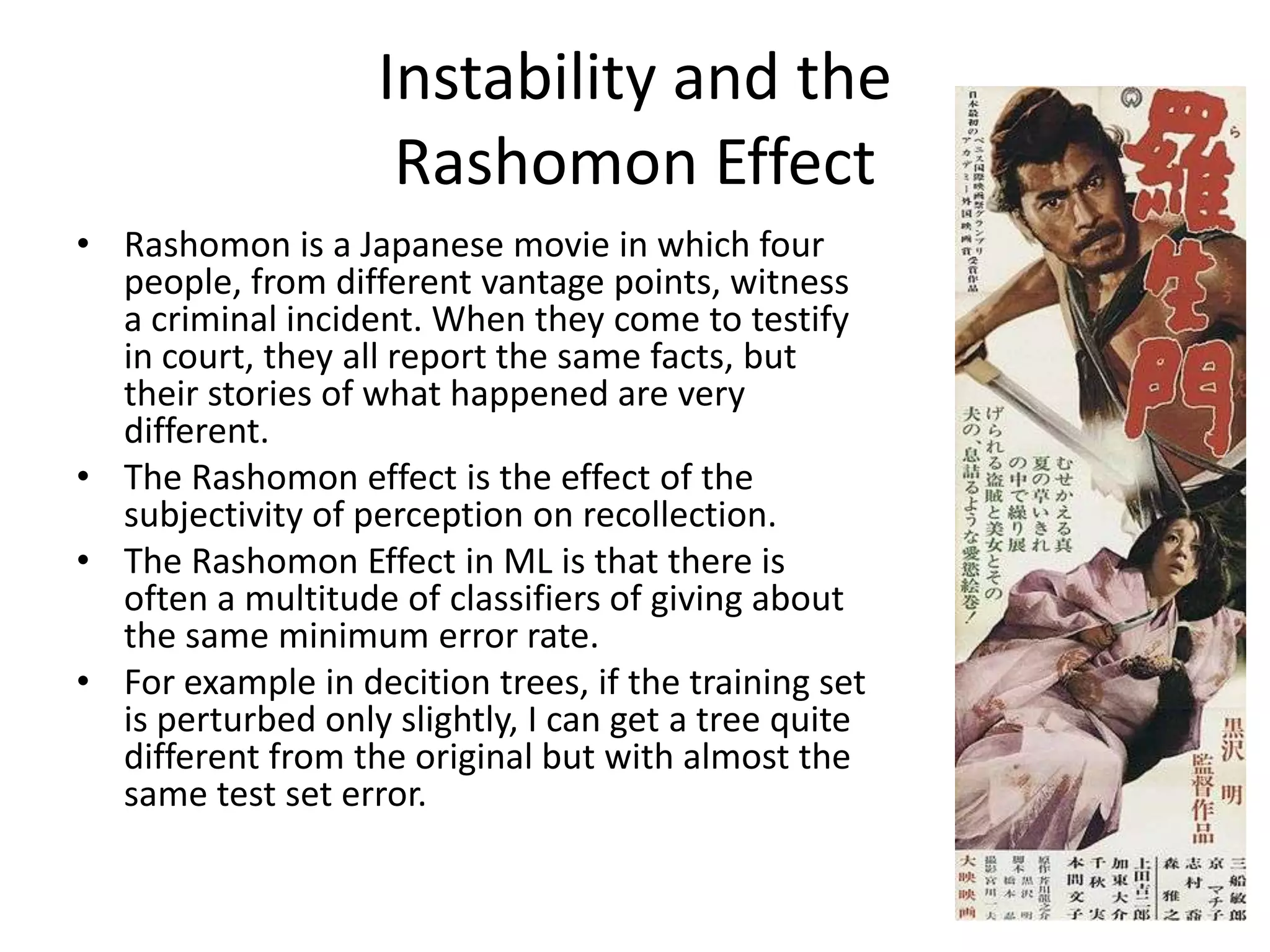 Instability and the
Rashomon Effect
• Rashomon is a Japanese movie in which four
people, from different vantage points, witness
a criminal incident. When they come to testify
in court, they all report the same facts, but
their stories of what happened are very
different.
• The Rashomon effect is the effect of the
subjectivity of perception on recollection.
• The Rashomon Effect in ML is that there is
often a multitude of classifiers of giving about
the same minimum error rate.
• For example in decition trees, if the training set
is perturbed only slightly, I can get a tree quite
different from the original but with almost the
same test set error.
 