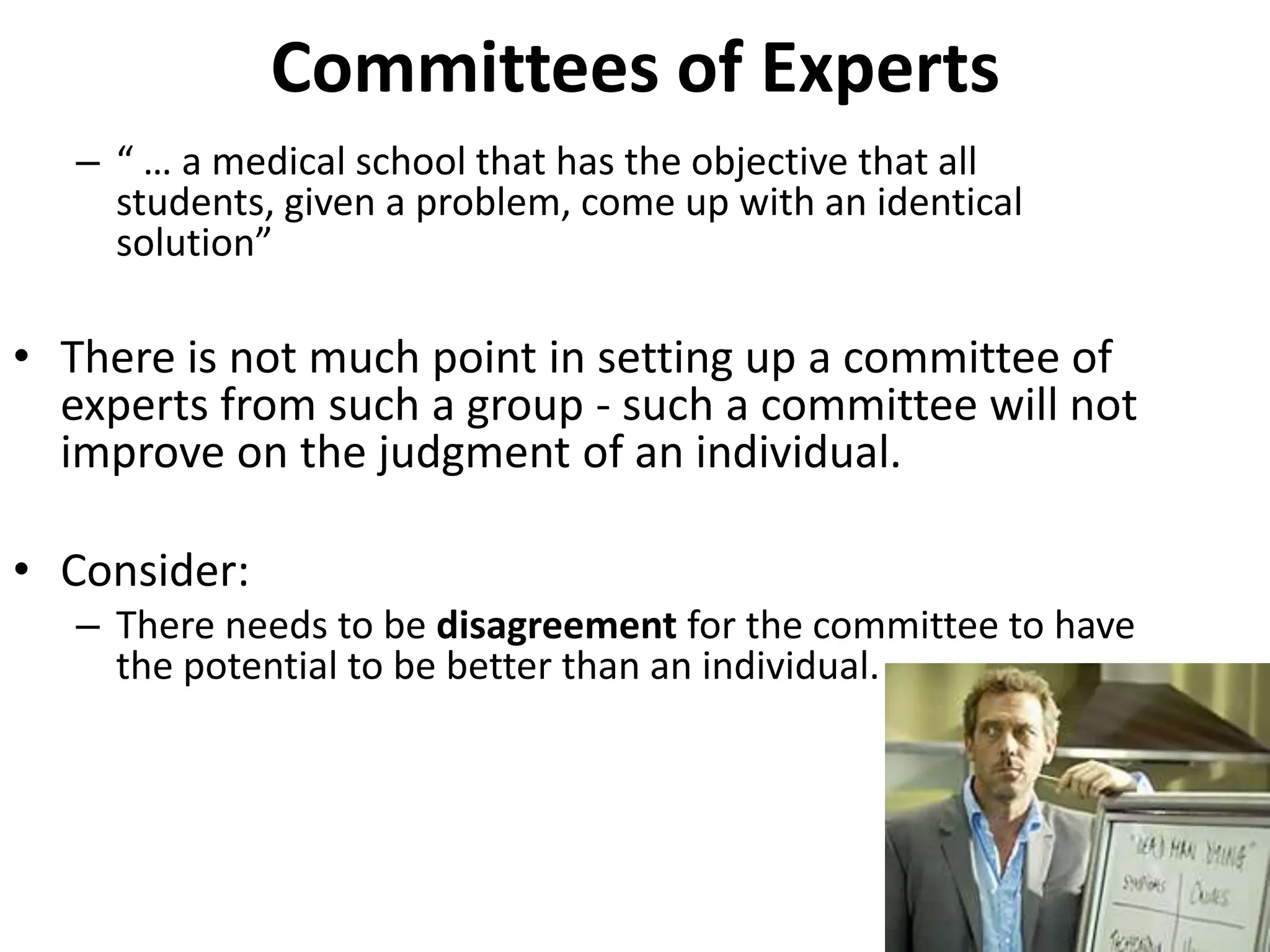 Committees of Experts
– “ … a medical school that has the objective that all
students, given a problem, come up with an identical
solution”
• There is not much point in setting up a committee of
experts from such a group - such a committee will not
improve on the judgment of an individual.
• Consider:
– There needs to be disagreement for the committee to have
the potential to be better than an individual.
 