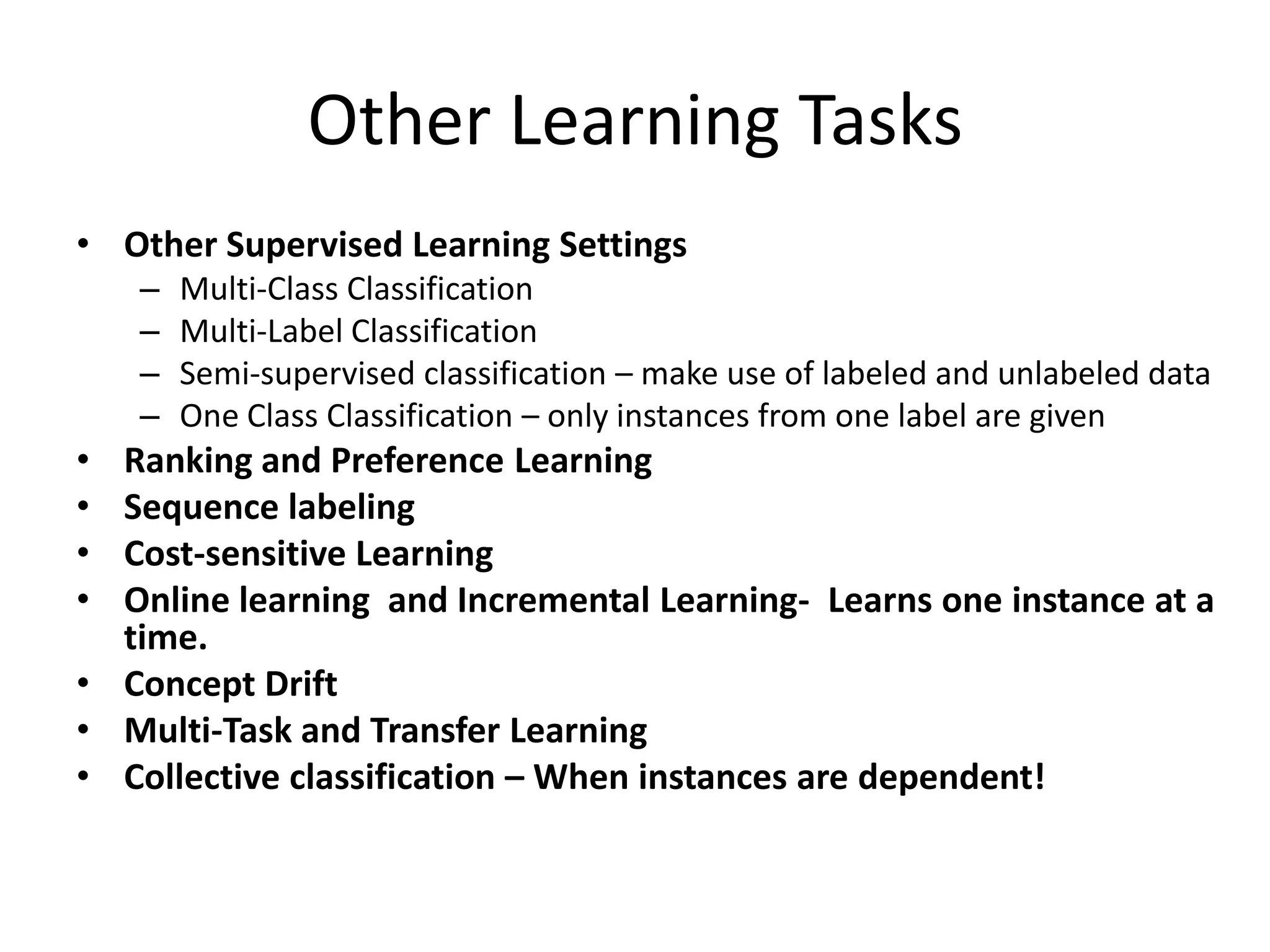 Other Learning Tasks
• Other Supervised Learning Settings
– Multi-Class Classification
– Multi-Label Classification
– Semi-supervised classification – make use of labeled and unlabeled data
– One Class Classification – only instances from one label are given
• Ranking and Preference Learning
• Sequence labeling
• Cost-sensitive Learning
• Online learning and Incremental Learning- Learns one instance at a
time.
• Concept Drift
• Multi-Task and Transfer Learning
• Collective classification – When instances are dependent!
 