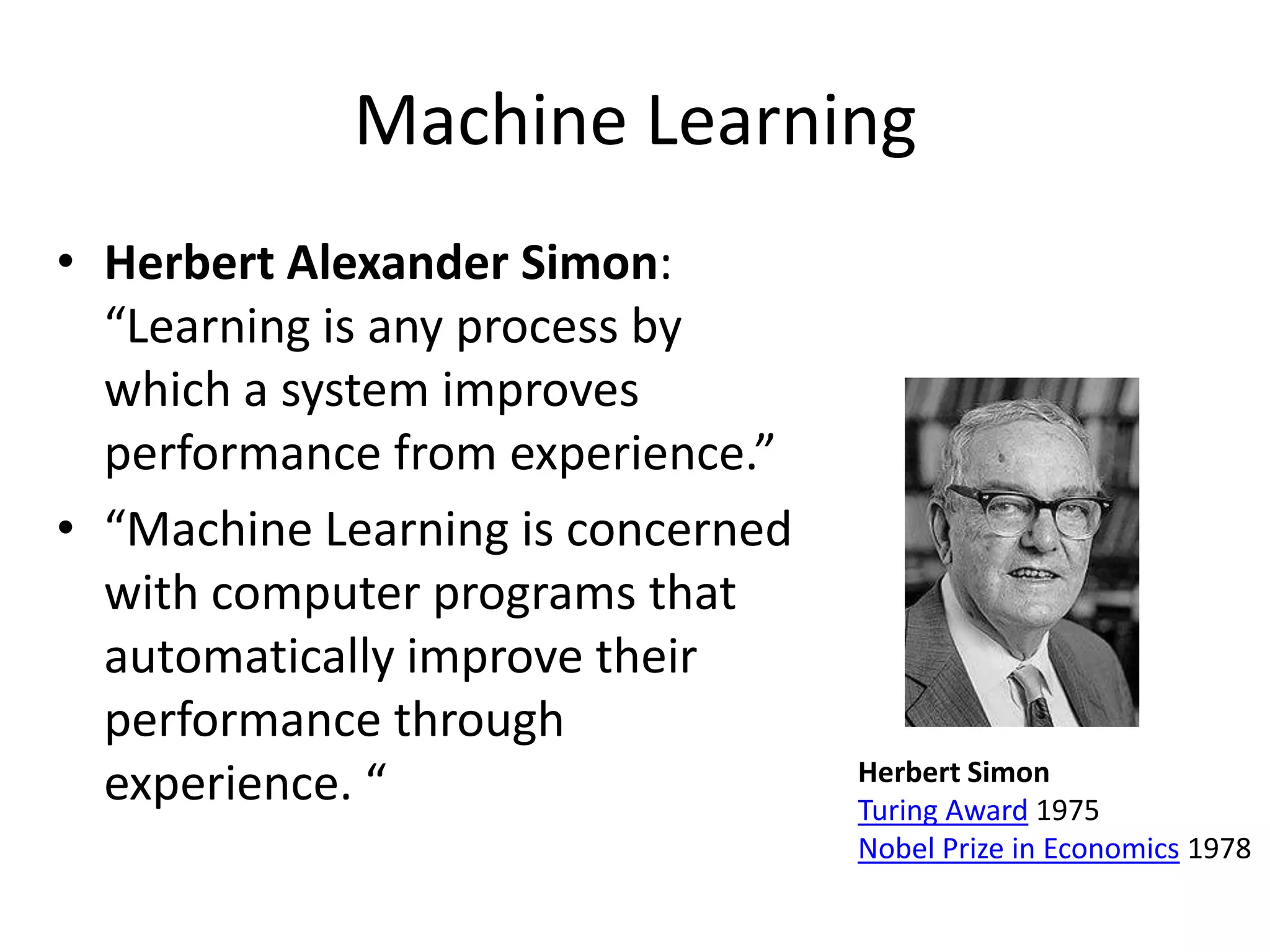 Machine Learning
• Herbert Alexander Simon:
  “Learning is any process by
  which a system improves
  performance from experience.”
• “Machine Learning is concerned
  with computer programs that
  automatically improve their
  performance through
                                   Herbert Simon
  experience. “                    Turing Award 1975
                                   Nobel Prize in Economics 1978
 