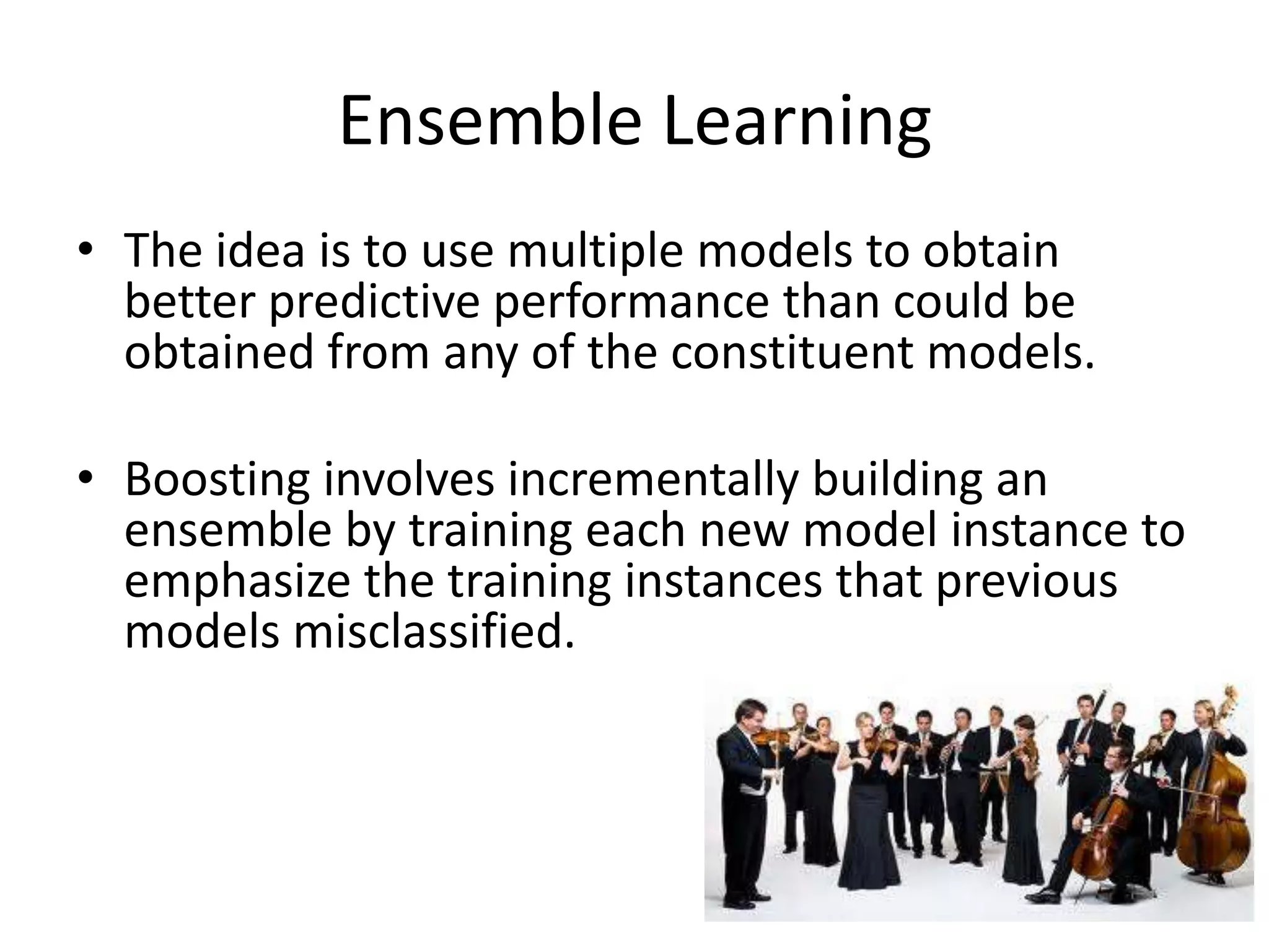 Ensemble Learning
• The idea is to use multiple models to obtain
  better predictive performance than could be
  obtained from any of the constituent models.

• Boosting involves incrementally building an
  ensemble by training each new model instance to
  emphasize the training instances that previous
  models misclassified.
 